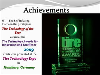 AchievementsAchievements
SIT – The Self Inflating
Tire won the prestigious
Tire Technology of theTire Technology of the
YearYear
award at the
Tire Technology Awards forTire Technology Awards for
Innovation and ExcellenceInnovation and Excellence
20092009
which were presented at the
Tire Technology ExpoTire Technology Expo
In
Hamburg, GermanyHamburg, Germany
13
 