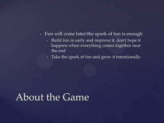 Fun will come later/the spark of fun is enoughBuild fun in early and improve it, don’t hope it happens when everything comes together near the endTake the spark of fun and grow it intentionallyAbout the Game