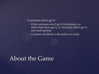 Customers don’t get itIf the customers don’t get it its because you didn’t help them get it, or what they didn’t get is not worth gettingCustomer feedback is discarded too easilyAbout the Game