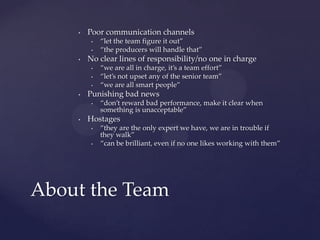 Poor communication channels“let the team figure it out”“the producers will handle that”No clear lines of responsibility/no one in charge“we are all in charge, it’s a team effort”“let’s not upset any of the senior team”“we are all smart people”Punishing bad news“don’t reward bad performance, make it clear when something is unacceptable”Hostages“they are the only expert we have, we are in trouble if they walk”“can be brilliant, even if no one likes working with them”About the Team