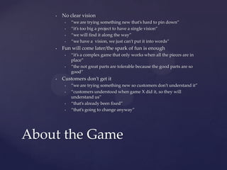 No clear vision“we are trying something new that’s hard to pin down”“it’s too big a project to have a single vision”“we will find it along the way”“we have a  vision, we just can’t put it into words”Fun will come later/the spark of fun is enough“it’s a complex game that only works when all the pieces are in place”“the not great parts are tolerable because the good parts are so good”Customers don’t get it“we are trying something new so customers don’t understand it”“customers understood when game X did it, so they will understand us”“that’s already been fixed”“that’s going to change anyway”About the Game