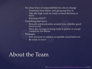 No clear lines of responsibility/no one in chargeNominate from below and get group buy inTake the high road; be ready to bend the knee or leaveIntroduce RACI*Punishing bad newsReward communication around you, whether good news or notHave the courage to bring truth to power or accept complicity for failureHostagesPeer pressure to enforce acceptable social behaviorBe ready to leaveAbout the Team* See http://en.wikipedia.org/wiki/Responsibility_assignment_matrix for info