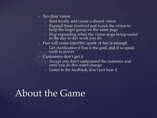 No clear visionStart locally and create a shared visionExpand those involved and tweak the vision to keep the larger group on the same pageStop expanding when the vision stops being useful to the day to day work you doFun will come later/the spark of fun is enoughGet clarification if Fun is the goal, and if so speak truth to powerCustomers don’t get itAccept you don’t understand the customer and until you do this won’t changeListen to the feedback, don’t just hear itAbout the Game