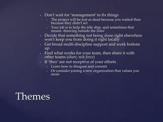 Don’t wait for ‘management’ to fix thingsThe project will be just as dead because you waited than because they didn’t actYour job is to help the title ship, and sometimes that means ‘drawing outside the lines’Decide that something not being done right elsewhere won’t keep you from doing it right locallyGet broad multi-discipline support and work bottom upFind what works for your team, then share it with other teams (share, not force)If ‘they’ are not receptive of your effortsLearn how to disagree and commitOr consider joining a new organization that values you moreThemes