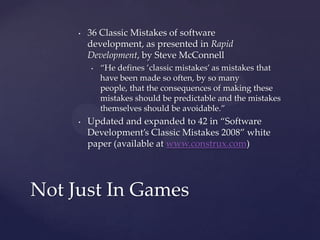 36 Classic Mistakes of software development, as presented in Rapid Development, by Steve McConnell“He defines ’classic mistakes’ as mistakes that have been made so often, by so many people, that the consequences of making these mistakes should be predictable and the mistakes themselves should be avoidable.”Updated and expanded to 42 in “Software Development’s Classic Mistakes 2008” white paper (available at www.construx.com)Not Just In Games