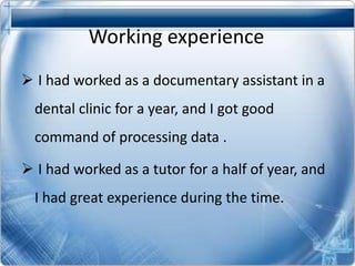 Working experience
I had worked as a documentary assistant in a
dental clinic for a year, and I got good
command of processing data .
I had worked as a tutor for a half of year, and
I had great experience during the time.