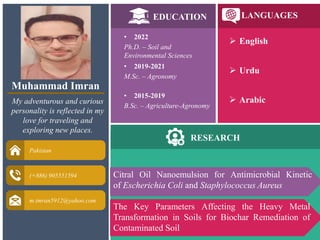 Muhammad Imran
My adventurous and curious
personality is reflected in my
love for traveling and
exploring new places.
Pakistan
(+886) 905551594
m.imran5912@yahoo.com
EDUCATION LANGUAGES
RESEARCH
• 2022
Ph.D. – Soil and
Environmental Sciences
• 2019-2021
M.Sc. – Agronomy
• 2015-2019
B.Sc. – Agriculture-Agronomy
 English
 Urdu
 Arabic
The Key Parameters Affecting the Heavy Metal
Transformation in Soils for Biochar Remediation of
Contaminated Soil
Citral Oil Nanoemulsion for Antimicrobial Kinetic
of Escherichia Coli and Staphylococcus Aureus
 