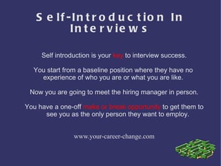 Self-Introduction In Interviews Self introduction is your  key  to interview success. You start from a baseline position where they have no  experience of who you are or what you are like.  Now you are going to meet the hiring manager in person. You have a one-off  make or break opportunity  to get them to see you as the only person they want to employ. www.your-career-change.com 
