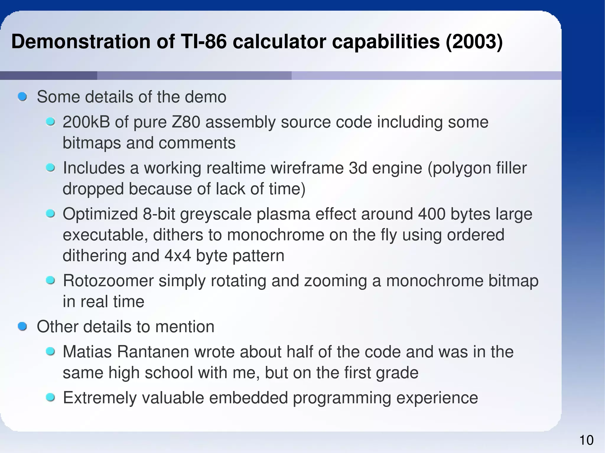 Demonstration of TI­86 calculator capabilities (2003)

  Some details of the demo
     200kB of pure Z80 assembly source code including some 
     bitmaps and comments
     Includes a working realtime wireframe 3d engine (polygon filler 
     dropped because of lack of time)
     Optimized 8­bit greyscale plasma effect around 400 bytes large 
     executable, dithers to monochrome on the fly using ordered 
     dithering and 4x4 byte pattern
     Rotozoomer simply rotating and zooming a monochrome bitmap 
     in real time
  Other details to mention
     Matias Rantanen wrote about half of the code and was in the 
     same high school with me, but on the first grade
     Extremely valuable embedded programming experience

                                                                        10
 