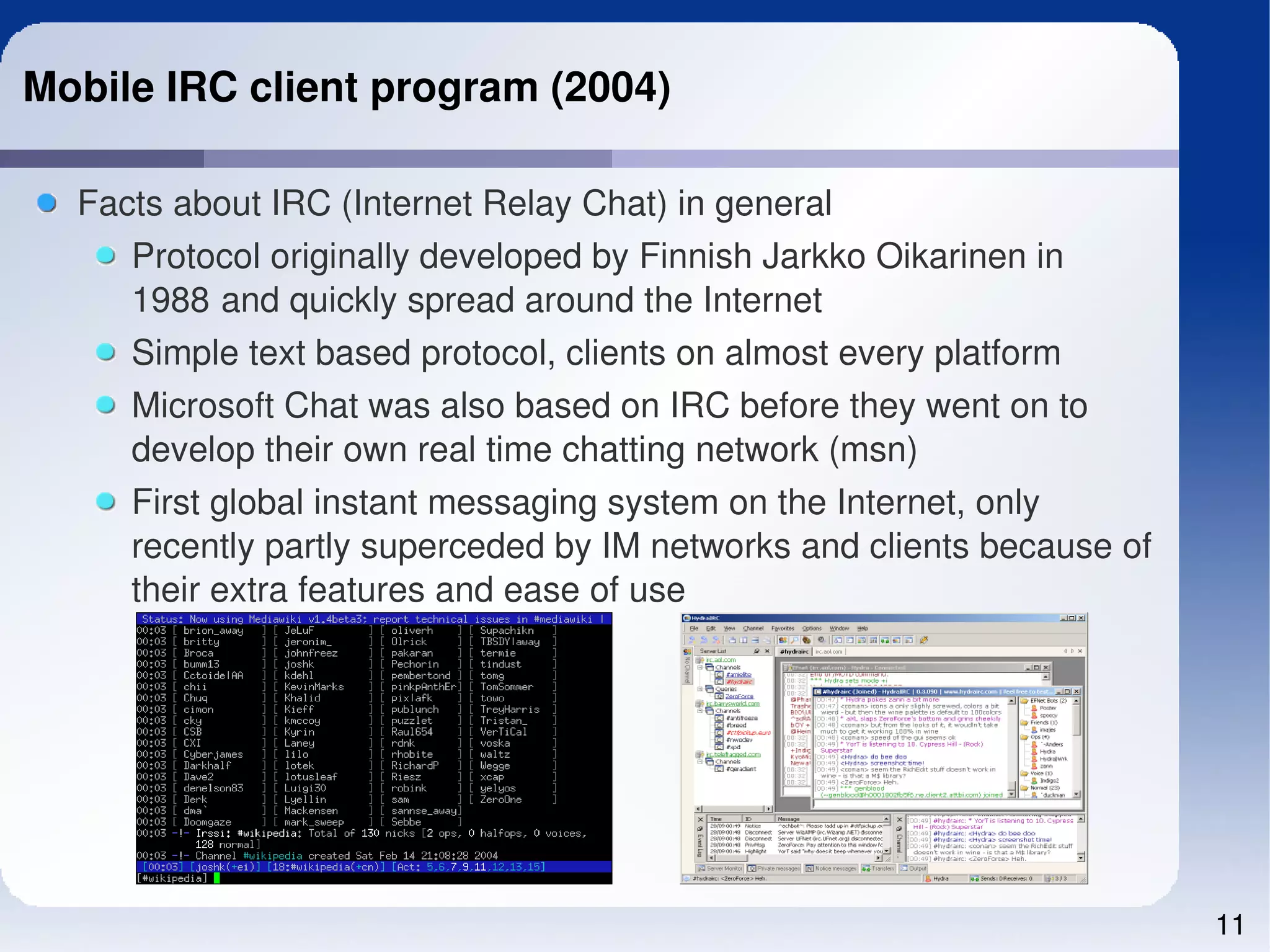 Mobile IRC client program (2004)

  Facts about IRC (Internet Relay Chat) in general
     Protocol originally developed by Finnish Jarkko Oikarinen in 
     1988 and quickly spread around the Internet
     Simple text based protocol, clients on almost every platform
     Microsoft Chat was also based on IRC before they went on to 
     develop their own real time chatting network (msn)
     First global instant messaging system on the Internet, only 
     recently partly superceded by IM networks and clients because of 
     their extra features and ease of use




                                                                         11
 