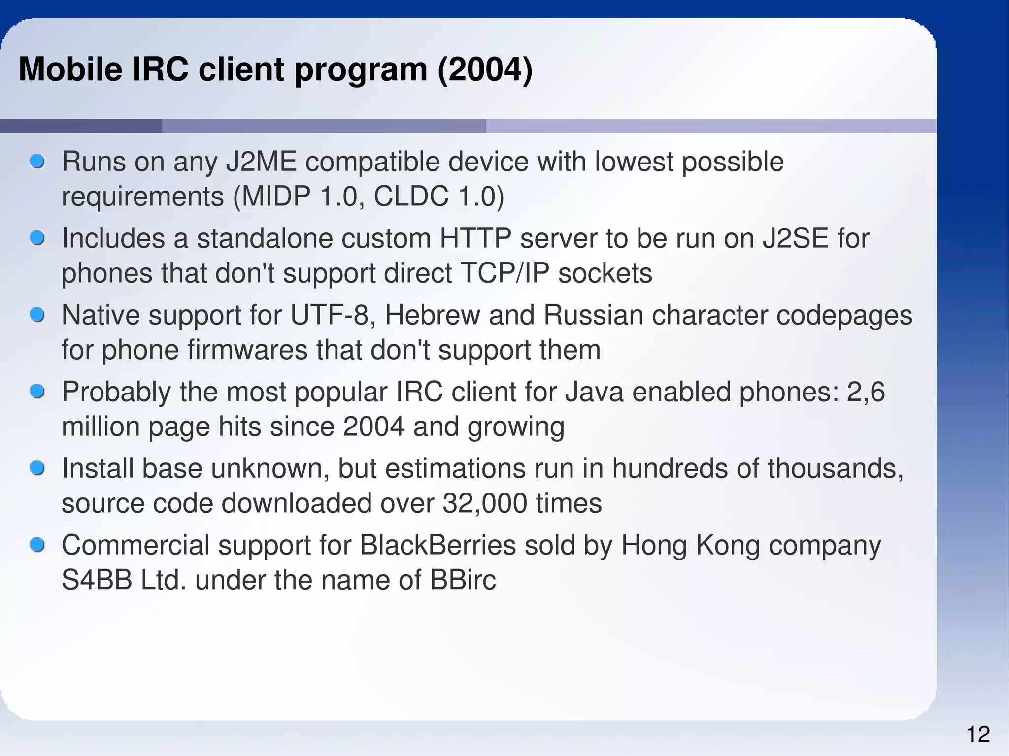 Mobile IRC client program (2004)

  Runs on any J2ME compatible device with lowest possible 
  requirements (MIDP 1.0, CLDC 1.0)
  Includes a standalone custom HTTP server to be run on J2SE for 
  phones that don't support direct TCP/IP sockets
  Native support for UTF­8, Hebrew and Russian character codepages 
  for phone firmwares that don't support them
  Probably the most popular IRC client for Java enabled phones: 2,6 
  million page hits since 2004 and growing
  Install base unknown, but estimations run in hundreds of thousands, 
  source code downloaded over 32,000 times
  Commercial support for BlackBerries sold by Hong Kong company 
  S4BB Ltd. under the name of BBirc




                                                                         12
 