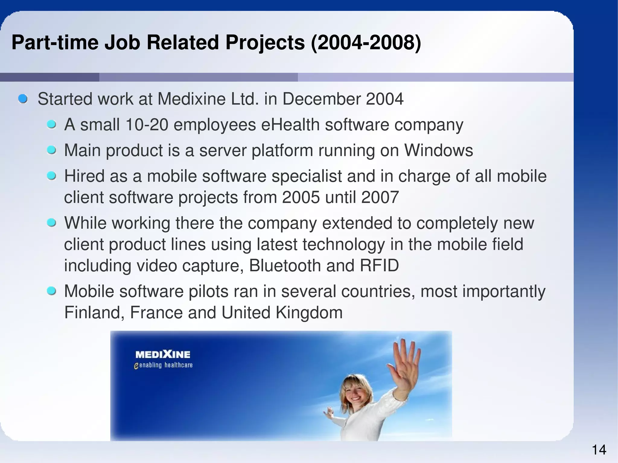 Part­time Job Related Projects (2004­2008)

  Started work at Medixine Ltd. in December 2004
     A small 10­20 employees eHealth software company
     Main product is a server platform running on Windows
     Hired as a mobile software specialist and in charge of all mobile 
     client software projects from 2005 until 2007
     While working there the company extended to completely new 
     client product lines using latest technology in the mobile field 
     including video capture, Bluetooth and RFID
     Mobile software pilots ran in several countries, most importantly 
     Finland, France and United Kingdom




                                                                          14
 