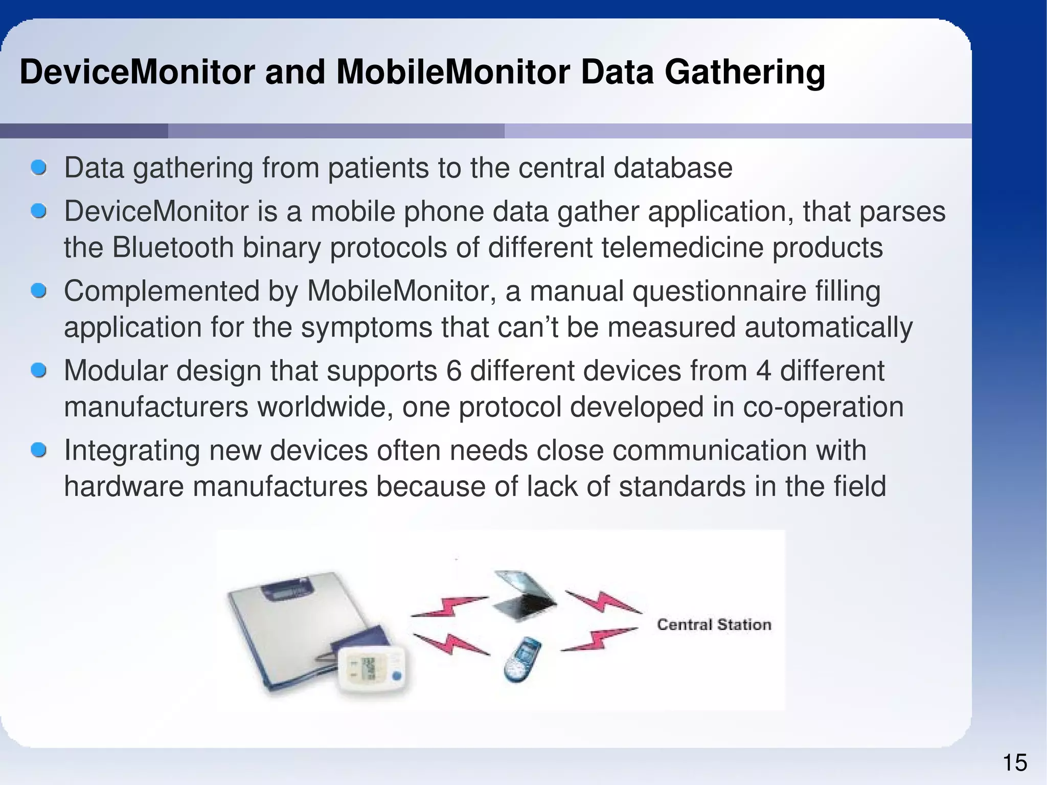 DeviceMonitor and MobileMonitor Data Gathering

  Data gathering from patients to the central database
  DeviceMonitor is a mobile phone data gather application, that parses 
  the Bluetooth binary protocols of different telemedicine products
  Complemented by MobileMonitor, a manual questionnaire filling 
  application for the symptoms that can’t be measured automatically
  Modular design that supports 6 different devices from 4 different 
  manufacturers worldwide, one protocol developed in co­operation
  Integrating new devices often needs close communication with 
  hardware manufactures because of lack of standards in the field




                                                                          15
 