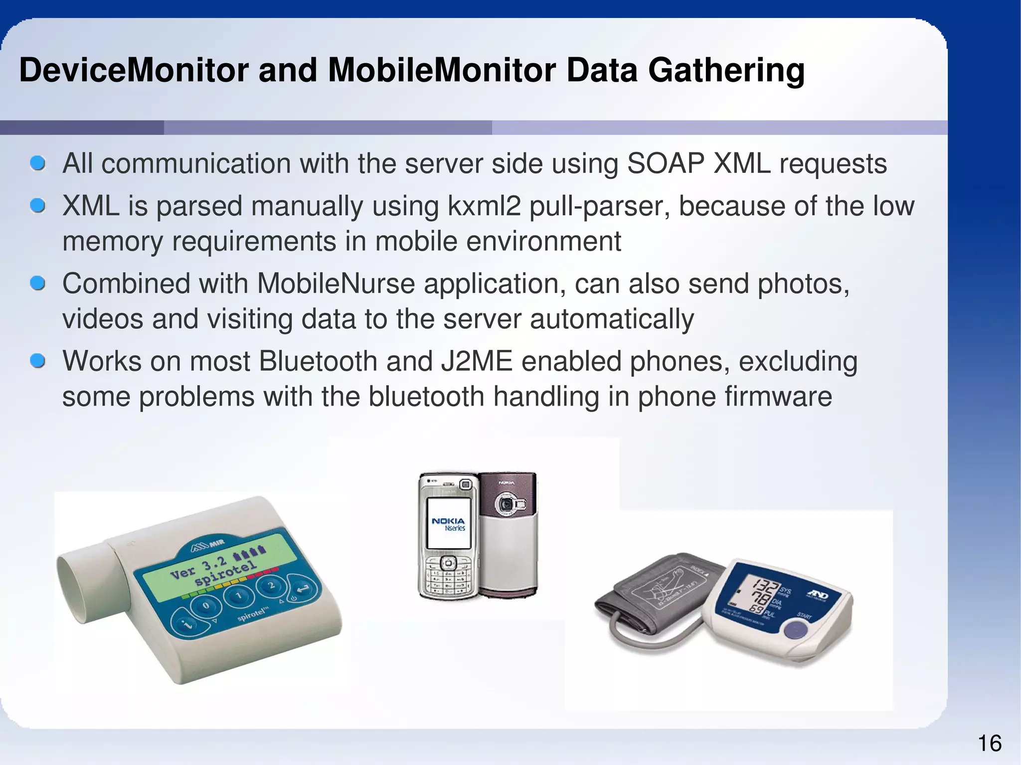 DeviceMonitor and MobileMonitor Data Gathering

  All communication with the server side using SOAP XML requests
  XML is parsed manually using kxml2 pull­parser, because of the low 
  memory requirements in mobile environment
  Combined with MobileNurse application, can also send photos, 
  videos and visiting data to the server automatically
  Works on most Bluetooth and J2ME enabled phones, excluding 
  some problems with the bluetooth handling in phone firmware




                                                                        16
 