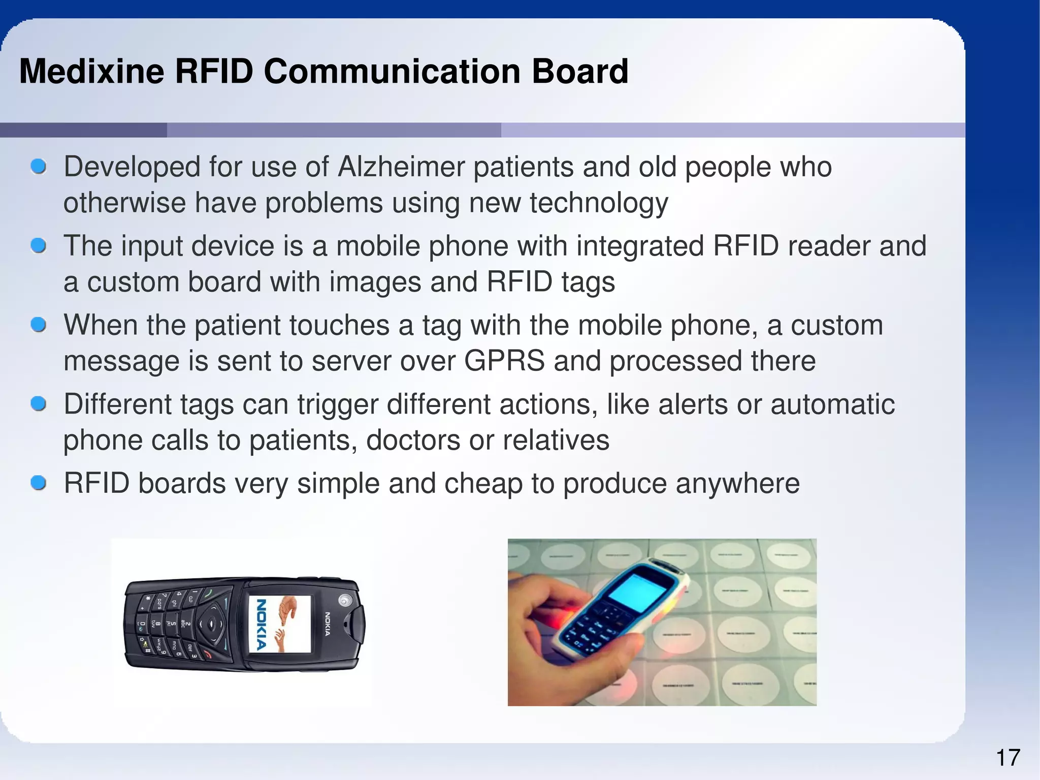 Medixine RFID Communication Board

  Developed for use of Alzheimer patients and old people who 
  otherwise have problems using new technology
  The input device is a mobile phone with integrated RFID reader and 
  a custom board with images and RFID tags
  When the patient touches a tag with the mobile phone, a custom 
  message is sent to server over GPRS and processed there
  Different tags can trigger different actions, like alerts or automatic 
  phone calls to patients, doctors or relatives
  RFID boards very simple and cheap to produce anywhere 




                                                                            17
 