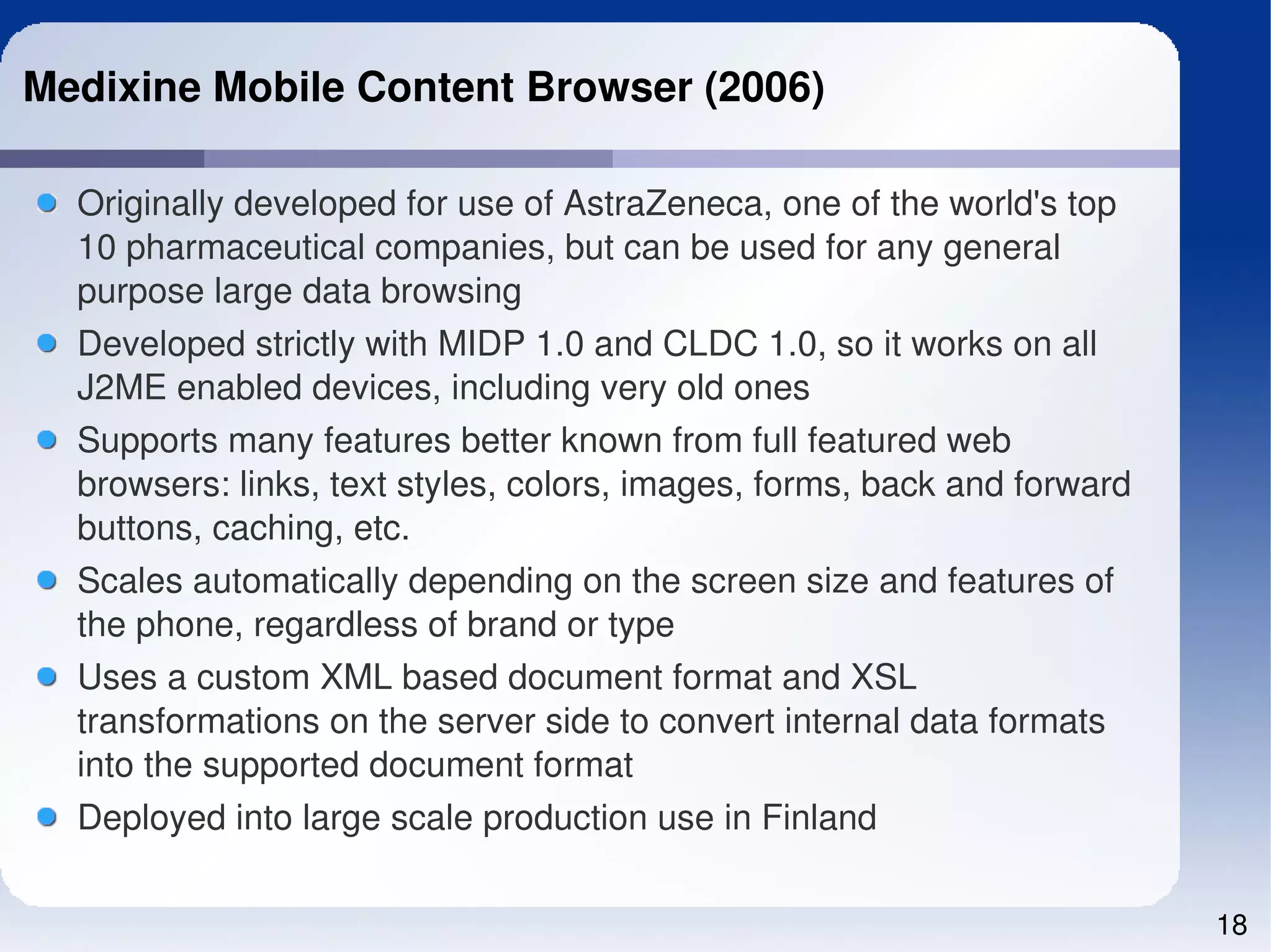 Medixine Mobile Content Browser (2006)

  Originally developed for use of AstraZeneca, one of the world's top 
  10 pharmaceutical companies, but can be used for any general 
  purpose large data browsing
  Developed strictly with MIDP 1.0 and CLDC 1.0, so it works on all 
  J2ME enabled devices, including very old ones
  Supports many features better known from full featured web 
  browsers: links, text styles, colors, images, forms, back and forward 
  buttons, caching, etc.
  Scales automatically depending on the screen size and features of 
  the phone, regardless of brand or type
  Uses a custom XML based document format and XSL 
  transformations on the server side to convert internal data formats 
  into the supported document format
  Deployed into large scale production use in Finland

                                                                           18
 