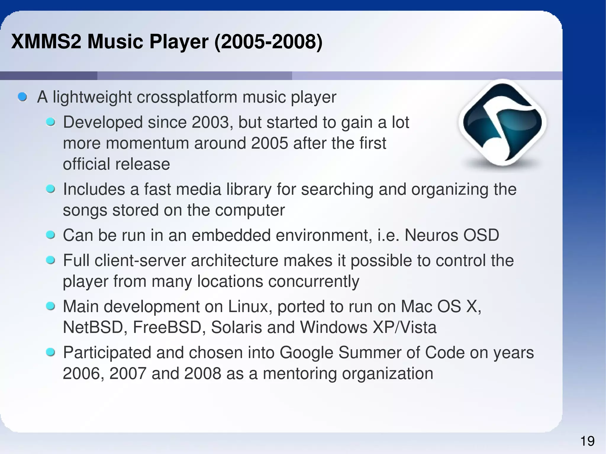 XMMS2 Music Player (2005­2008)

  A lightweight crossplatform music player
      Developed since 2003, but started to gain a lot
      more momentum around 2005 after the first
      official release
      Includes a fast media library for searching and organizing the 
      songs stored on the computer
     Can be run in an embedded environment, i.e. Neuros OSD 
     Full client­server architecture makes it possible to control the 
     player from many locations concurrently
     Main development on Linux, ported to run on Mac OS X, 
     NetBSD, FreeBSD, Solaris and Windows XP/Vista
     Participated and chosen into Google Summer of Code on years 
     2006, 2007 and 2008 as a mentoring organization


                                                                         19
 