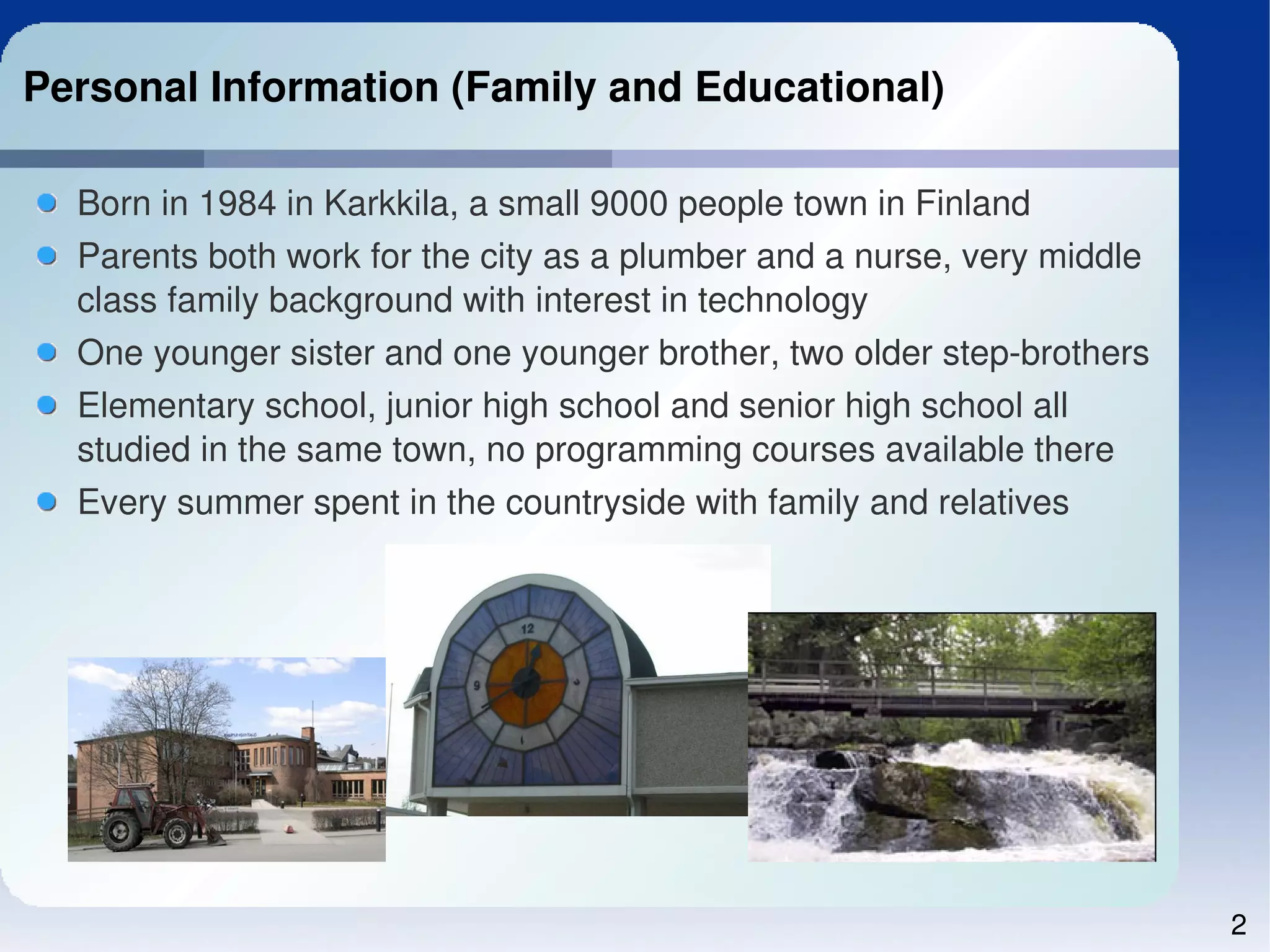 Personal Information (Family and Educational)

  Born in 1984 in Karkkila, a small 9000 people town in Finland
  Parents both work for the city as a plumber and a nurse, very middle 
  class family background with interest in technology
  One younger sister and one younger brother, two older step­brothers
  Elementary school, junior high school and senior high school all 
  studied in the same town, no programming courses available there
  Every summer spent in the countryside with family and relatives




                                                                          2
 