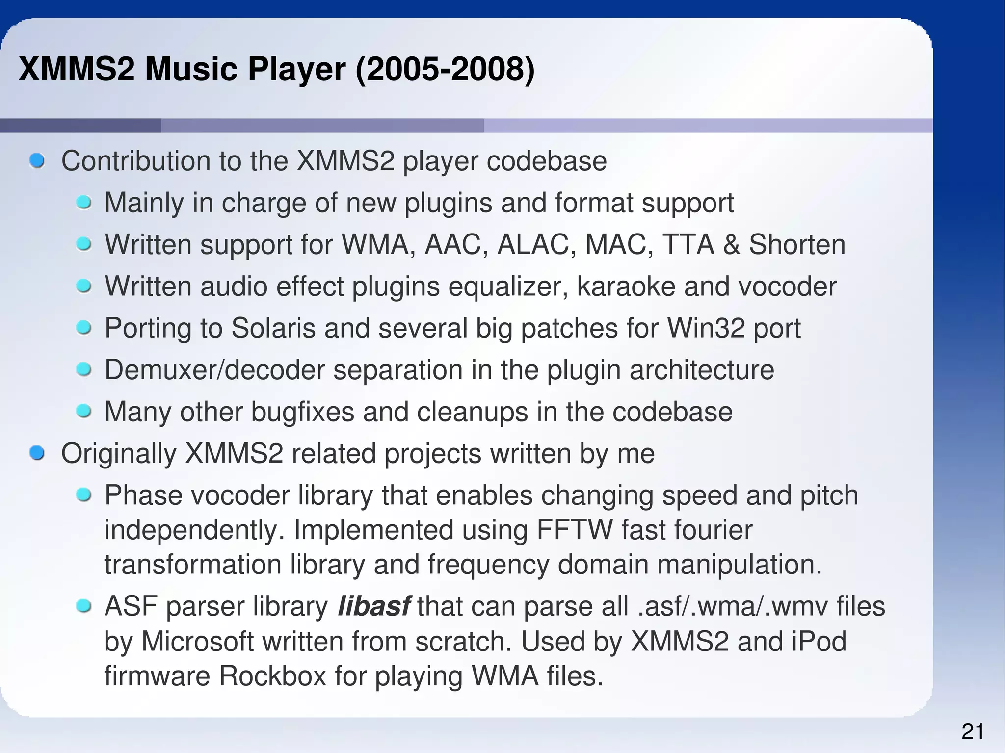 XMMS2 Music Player (2005­2008)

  Contribution to the XMMS2 player codebase
    Mainly in charge of new plugins and format support
     Written support for WMA, AAC, ALAC, MAC, TTA & Shorten
     Written audio effect plugins equalizer, karaoke and vocoder
     Porting to Solaris and several big patches for Win32 port
     Demuxer/decoder separation in the plugin architecture
     Many other bugfixes and cleanups in the codebase
  Originally XMMS2 related projects written by me
     Phase vocoder library that enables changing speed and pitch 
     independently. Implemented using FFTW fast fourier 
     transformation library and frequency domain manipulation.
     ASF parser library libasf that can parse all .asf/.wma/.wmv files 
     by Microsoft written from scratch. Used by XMMS2 and iPod 
     firmware Rockbox for playing WMA files. 
                                                                          21
 