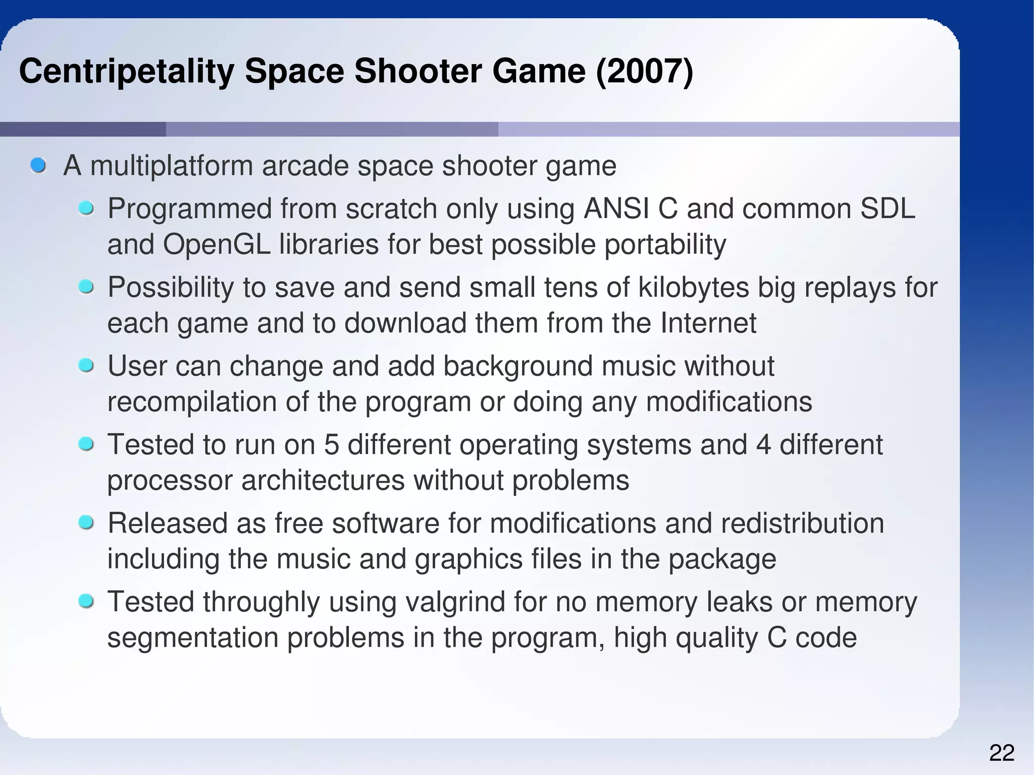 Centripetality Space Shooter Game (2007)

  A multiplatform arcade space shooter game
     Programmed from scratch only using ANSI C and common SDL 
     and OpenGL libraries for best possible portability
     Possibility to save and send small tens of kilobytes big replays for 
     each game and to download them from the Internet
     User can change and add background music without 
     recompilation of the program or doing any modifications
     Tested to run on 5 different operating systems and 4 different 
     processor architectures without problems
     Released as free software for modifications and redistribution 
     including the music and graphics files in the package
     Tested throughly using valgrind for no memory leaks or memory 
     segmentation problems in the program, high quality C code


                                                                             22
 