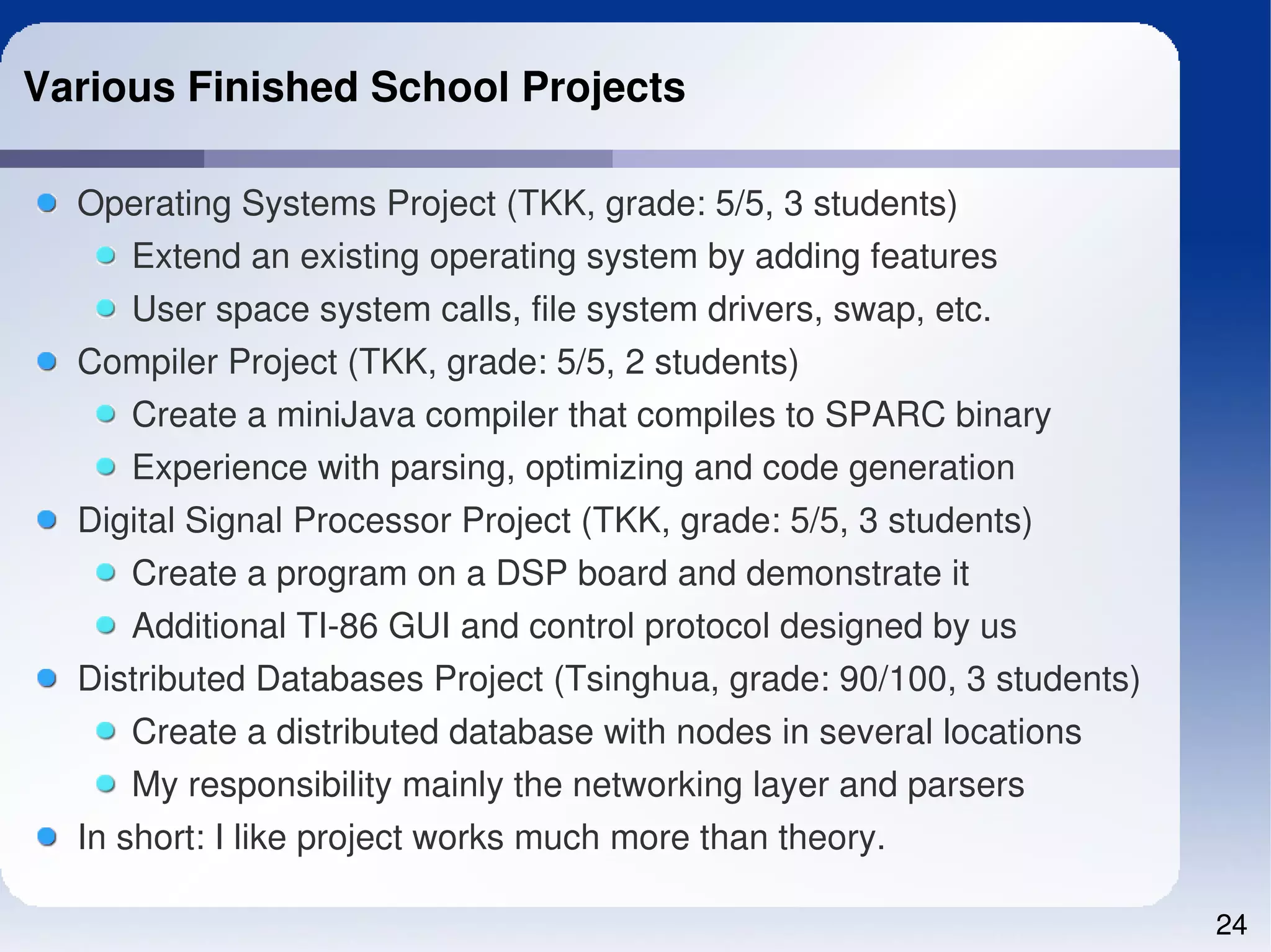 Various Finished School Projects

  Operating Systems Project (TKK, grade: 5/5, 3 students)
    Extend an existing operating system by adding features
    User space system calls, file system drivers, swap, etc.
  Compiler Project (TKK, grade: 5/5, 2 students)
    Create a miniJava compiler that compiles to SPARC binary
    Experience with parsing, optimizing and code generation
  Digital Signal Processor Project (TKK, grade: 5/5, 3 students)
     Create a program on a DSP board and demonstrate it
     Additional TI­86 GUI and control protocol designed by us
  Distributed Databases Project (Tsinghua, grade: 90/100, 3 students)
      Create a distributed database with nodes in several locations
      My responsibility mainly the networking layer and parsers
  In short: I like project works much more than theory.

                                                                        24
 