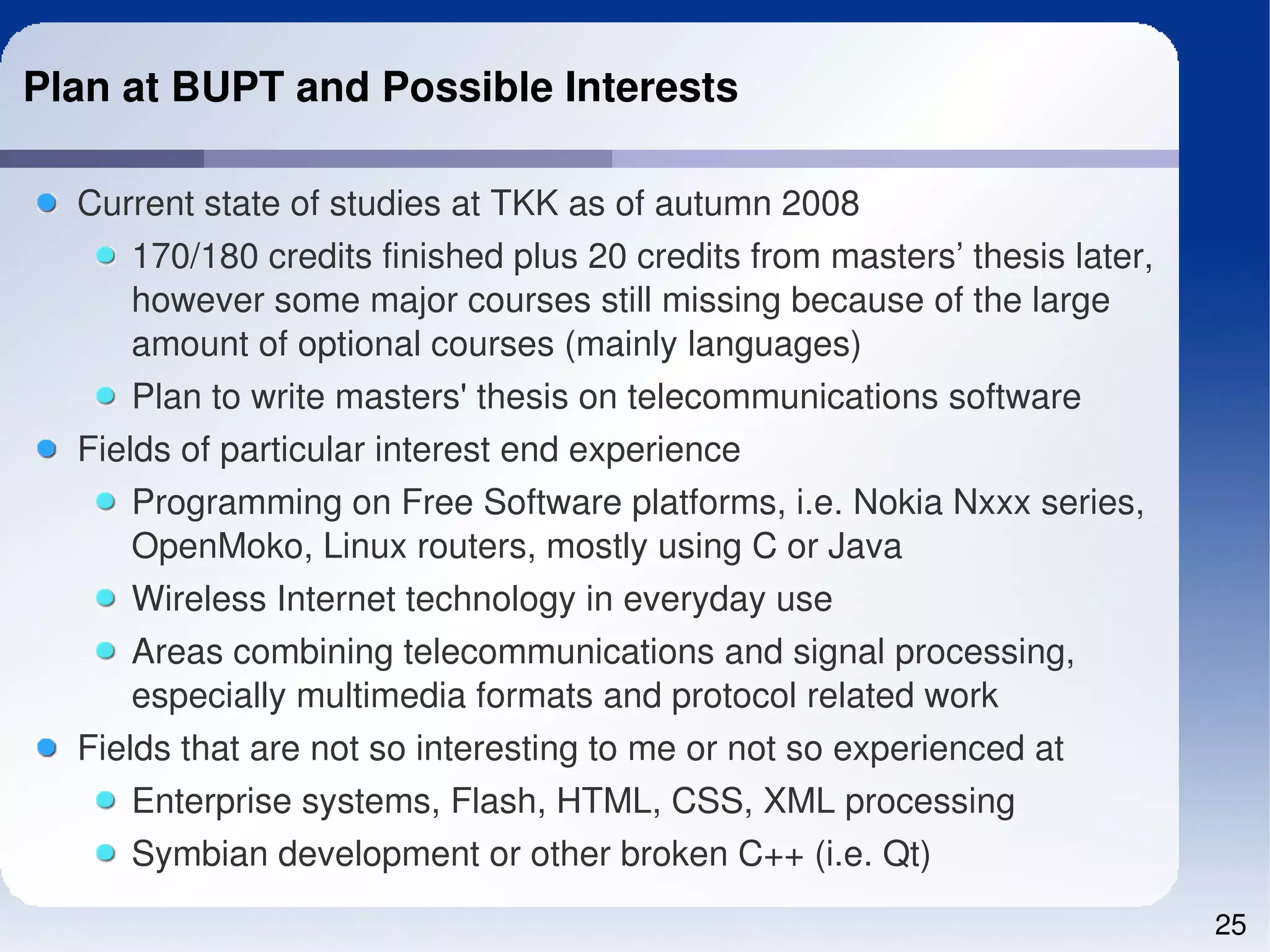 Plan at BUPT and Possible Interests

  Current state of studies at TKK as of autumn 2008
      170/180 credits finished plus 20 credits from masters’ thesis later, 
      however some major courses still missing because of the large 
      amount of optional courses (mainly languages)
      Plan to write masters' thesis on telecommunications software
  Fields of particular interest end experience
      Programming on Free Software platforms, i.e. Nokia Nxxx series, 
      OpenMoko, Linux routers, mostly using C or Java
      Wireless Internet technology in everyday use
      Areas combining telecommunications and signal processing, 
      especially multimedia formats and protocol related work
  Fields that are not so interesting to me or not so experienced at
      Enterprise systems, Flash, HTML, CSS, XML processing
      Symbian development or other broken C++ (i.e. Qt)
                                                                              25
 