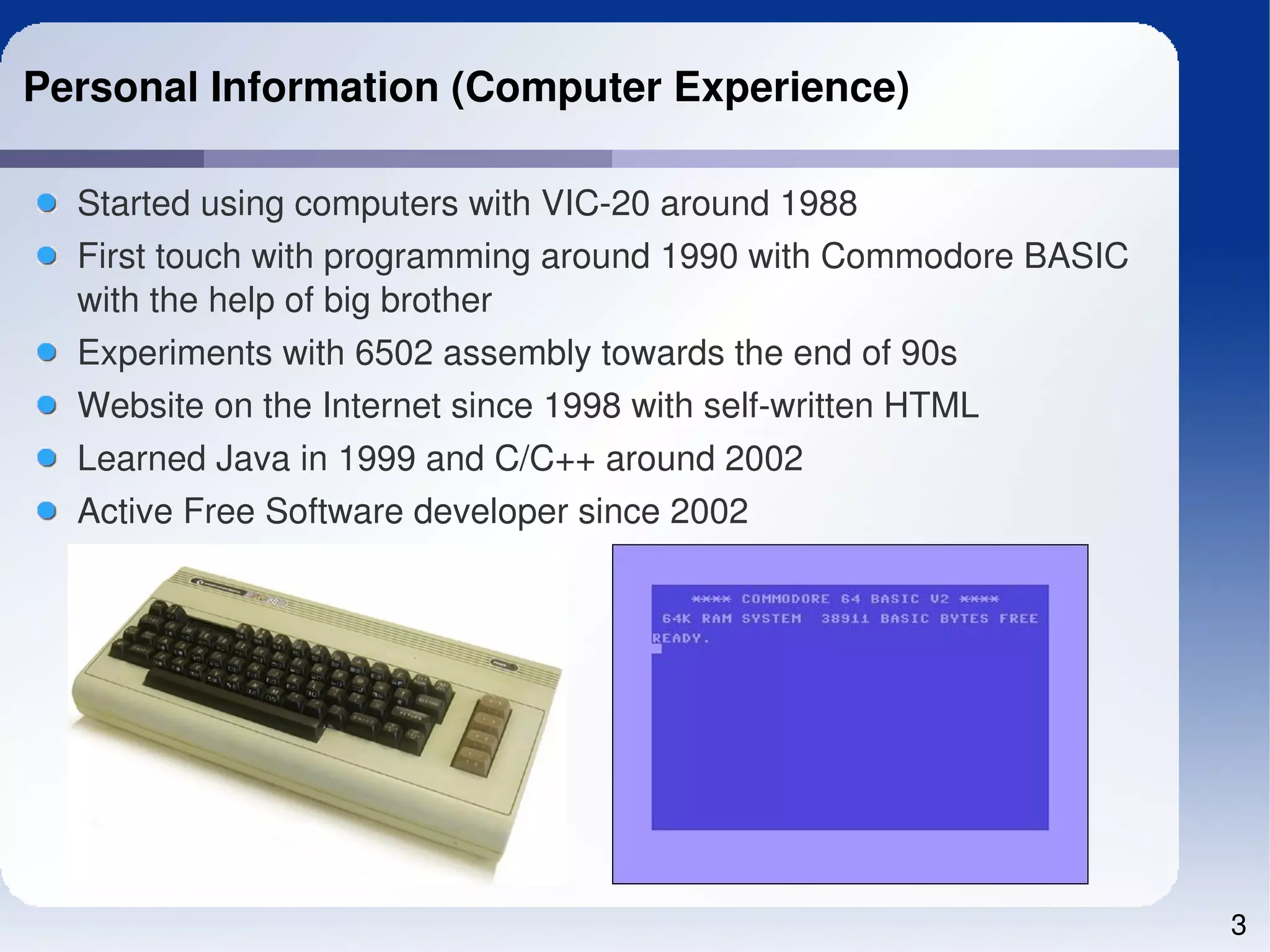Personal Information (Computer Experience)

  Started using computers with VIC­20 around 1988
  First touch with programming around 1990 with Commodore BASIC 
  with the help of big brother
  Experiments with 6502 assembly towards the end of 90s
  Website on the Internet since 1998 with self­written HTML
  Learned Java in 1999 and C/C++ around 2002
  Active Free Software developer since 2002




                                                                   3
 