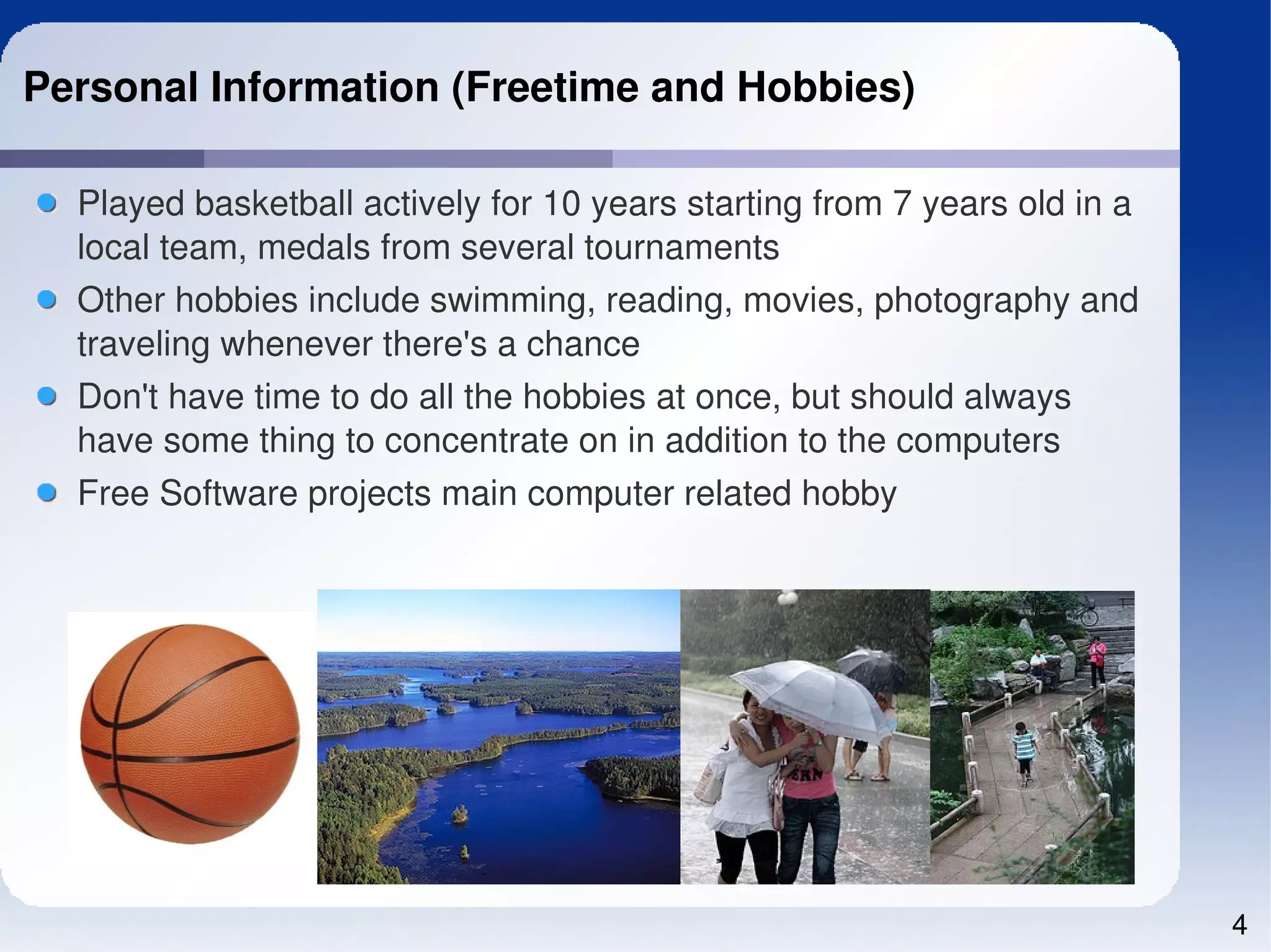 Personal Information (Freetime and Hobbies)

  Played basketball actively for 10 years starting from 7 years old in a 
  local team, medals from several tournaments
  Other hobbies include swimming, reading, movies, photography and 
  traveling whenever there's a chance
  Don't have time to do all the hobbies at once, but should always 
  have some thing to concentrate on in addition to the computers
  Free Software projects main computer related hobby




                                                                            4
 