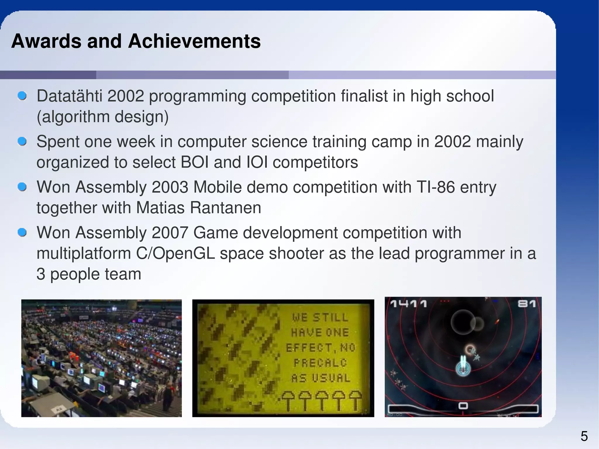 Awards and Achievements

  Datatähti 2002 programming competition finalist in high school 
  (algorithm design)
  Spent one week in computer science training camp in 2002 mainly 
  organized to select BOI and IOI competitors
  Won Assembly 2003 Mobile demo competition with TI­86 entry 
  together with Matias Rantanen
  Won Assembly 2007 Game development competition with 
  multiplatform C/OpenGL space shooter as the lead programmer in a 
  3 people team




                                                                      5
 