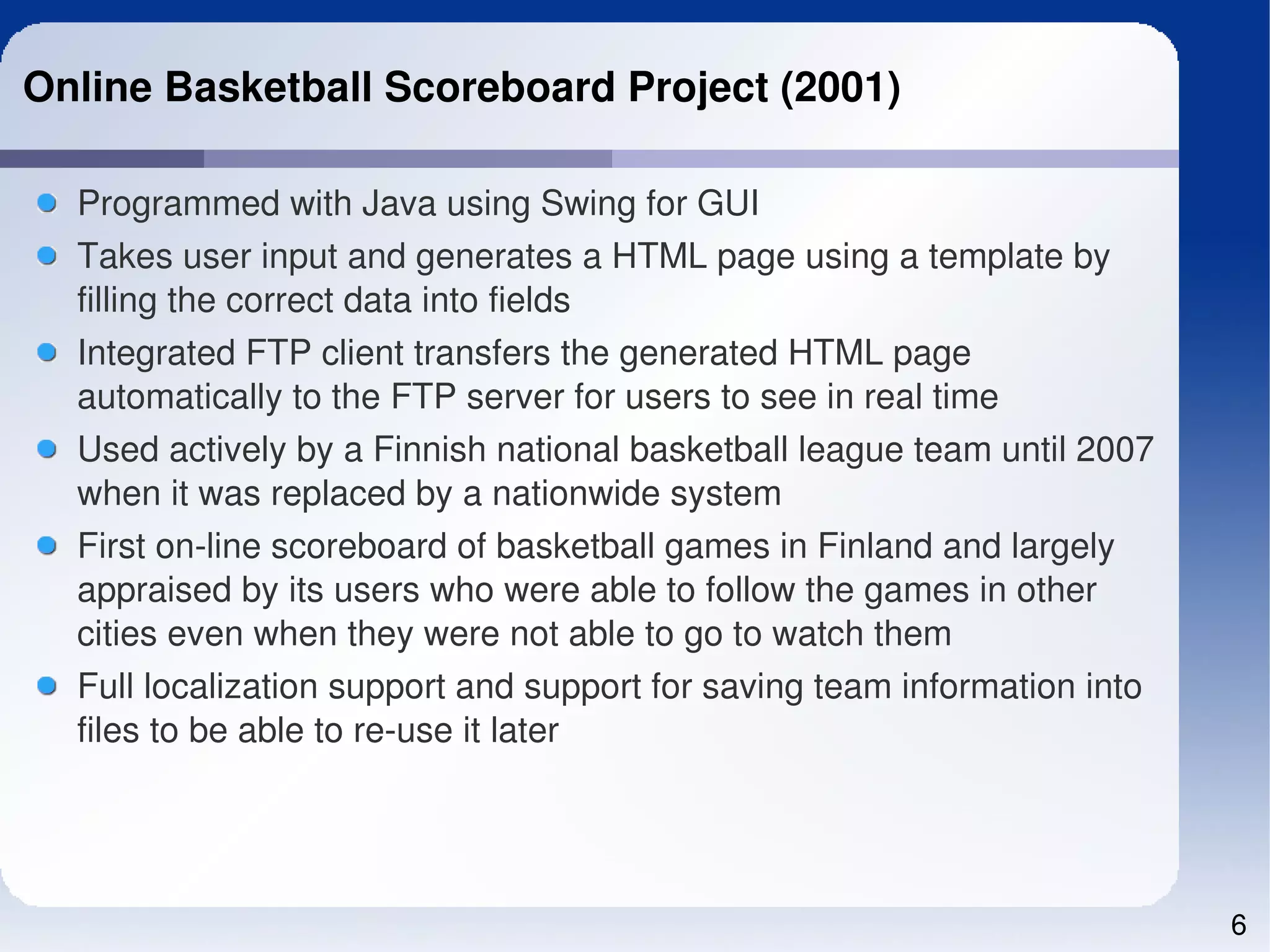Online Basketball Scoreboard Project (2001)

  Programmed with Java using Swing for GUI
  Takes user input and generates a HTML page using a template by 
  filling the correct data into fields
  Integrated FTP client transfers the generated HTML page 
  automatically to the FTP server for users to see in real time
  Used actively by a Finnish national basketball league team until 2007 
  when it was replaced by a nationwide system
  First on­line scoreboard of basketball games in Finland and largely 
  appraised by its users who were able to follow the games in other 
  cities even when they were not able to go to watch them
  Full localization support and support for saving team information into 
  files to be able to re­use it later




                                                                            6
 