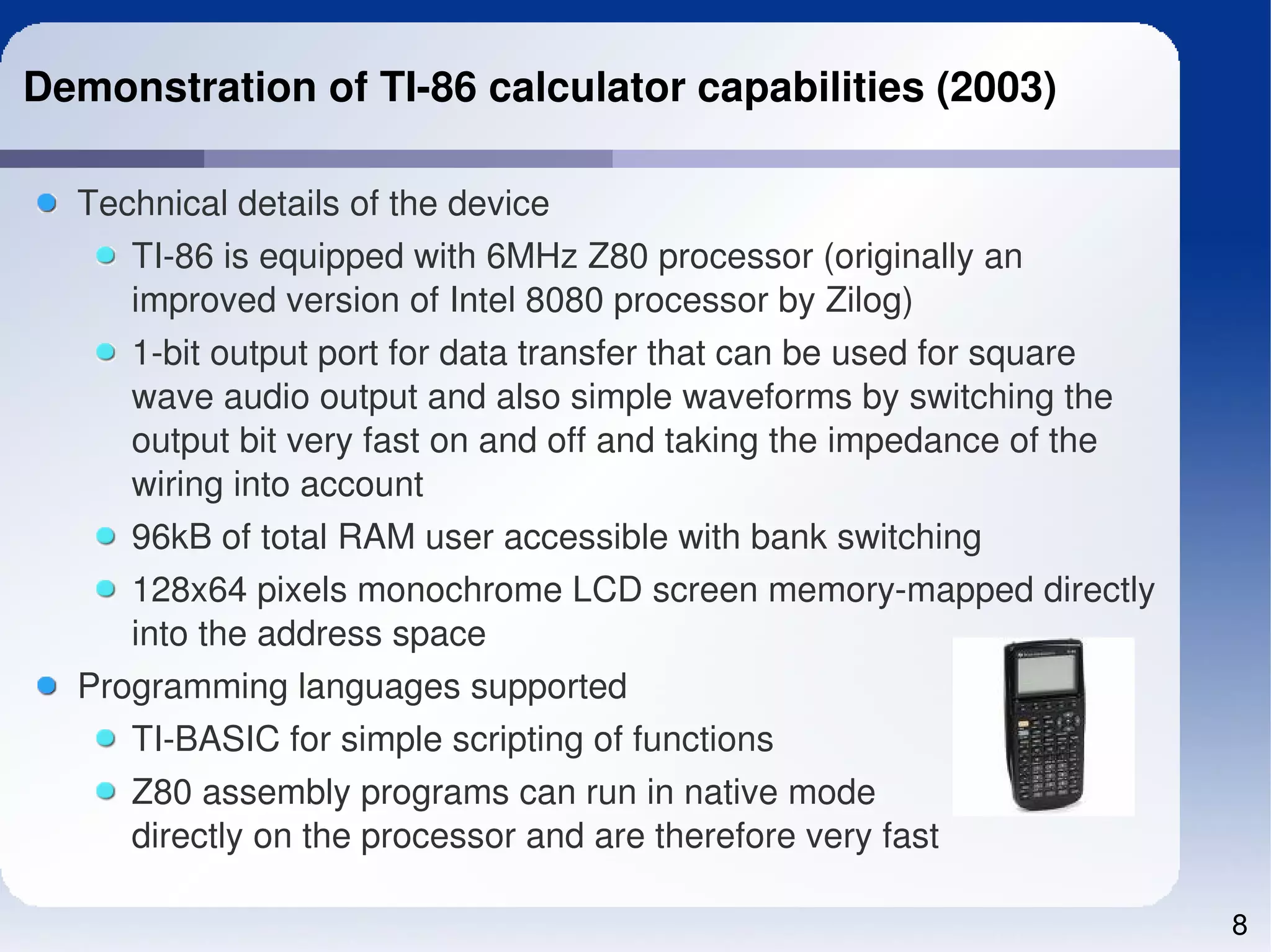 Demonstration of TI­86 calculator capabilities (2003)

  Technical details of the device
     TI­86 is equipped with 6MHz Z80 processor (originally an 
     improved version of Intel 8080 processor by Zilog)
     1­bit output port for data transfer that can be used for square 
     wave audio output and also simple waveforms by switching the 
     output bit very fast on and off and taking the impedance of the 
     wiring into account
     96kB of total RAM user accessible with bank switching
     128x64 pixels monochrome LCD screen memory­mapped directly 
     into the address space
  Programming languages supported
     TI­BASIC for simple scripting of functions
     Z80 assembly programs can run in native mode
     directly on the processor and are therefore very fast

                                                                        8
 