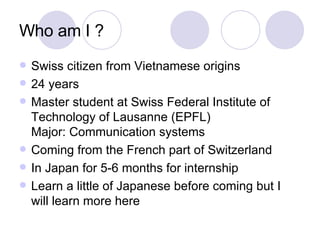 Who am I ? Swiss citizen from Vietnamese origins 24 years Master student at Swiss Federal Institute of Technology of Lausanne (EPFL) Major: Communication systems Coming from the French part of Switzerland In Japan for 5-6 months for internship Learn a little of Japanese before coming but I will learn more here 