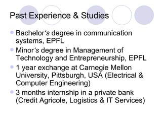 Past Experience & Studies Bachelor ‘s  degree in communication systems, EPFL Minor ‘s  degree in Management of Technology and Entrepreneurship, EPFL 1 year exchange at Carnegie Mellon University, Pittsburgh, USA (Electrical & Computer Engineering) 3 months internship in a private bank (Credit Agricole, Logistics & IT Services) 