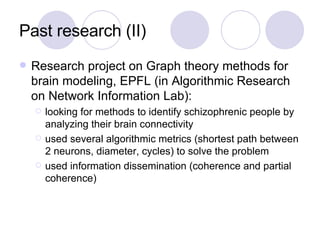 Past research (II) Research project on Graph theory methods for brain modeling, EPFL (in Algorithmic Research on Network Information Lab): looking for methods to identify schizophrenic people by analyzing their brain connectivity used several algorithmic metrics (shortest path between 2 neurons, diameter, cycles) to solve the problem used information dissemination (coherence and partial coherence) 