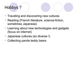 Hobbys ? Traveling and discovering new cultures Reading (French literature, science-fiction, sometimes Japanese) Learning about new technologies and gadgets (focus on internet) Japanese cultures (so diverse !) Collecting panda teddy bears 