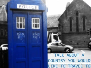 TALK ABOUT A
COUNTRY YOU WOULD
LIKE TO TRAVEL TO