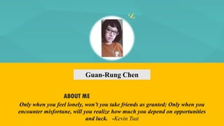 Guan-Rung Chen
ABOUT ME
Only when you feel lonely, won’t you take friends as granted; Only when you
encounter misfortune, will you realize how much you depend on opportunities
and luck. -Kevin Tsai
 