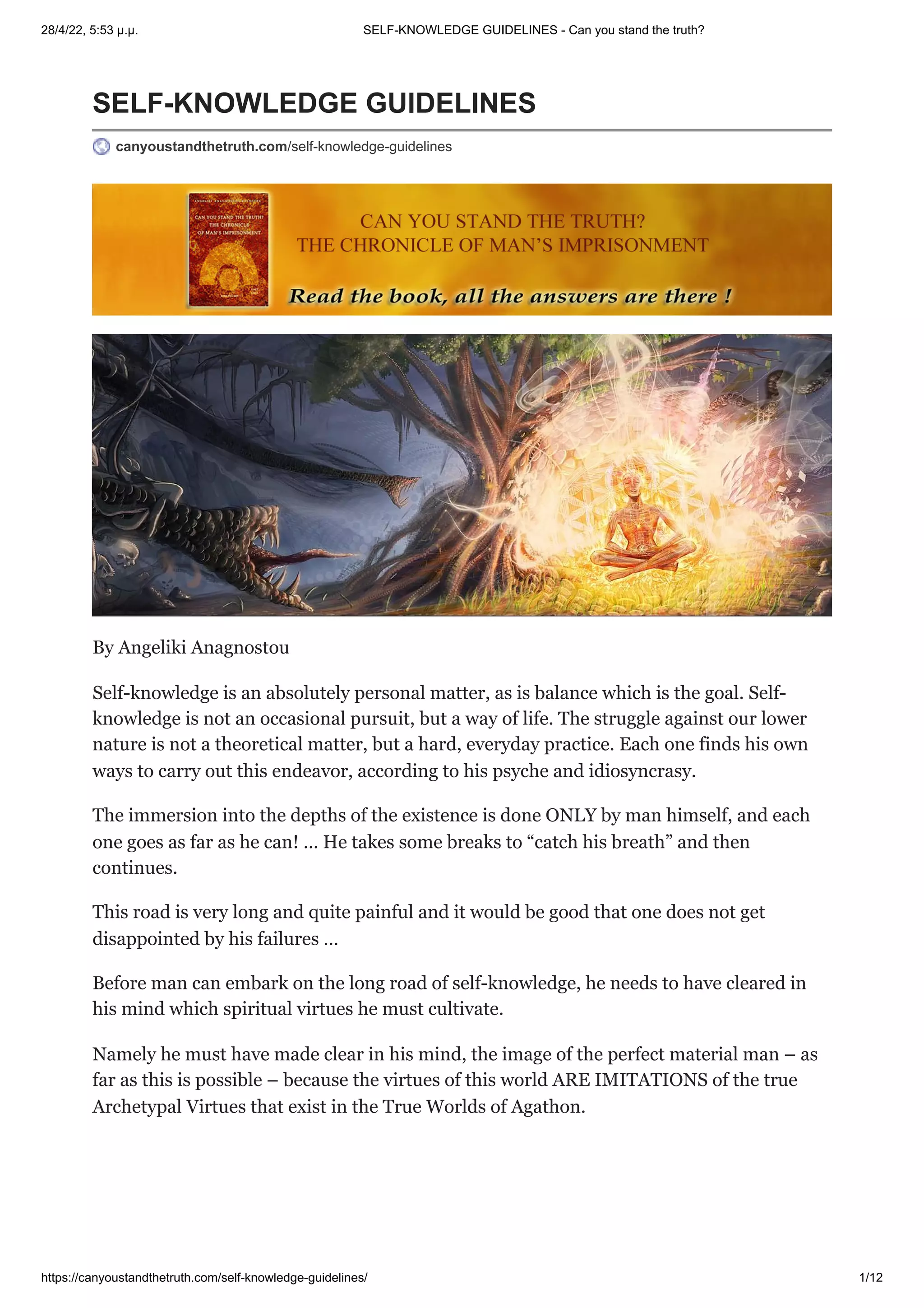 28/4/22, 5:53 μ.μ. SELF-KNOWLEDGE GUIDELINES - Can you stand the truth?
https://canyoustandthetruth.com/self-knowledge-guidelines/ 1/12
SELF-KNOWLEDGE GUIDELINES
canyoustandthetruth.com/self-knowledge-guidelines
By Angeliki Anagnostou
Self-knowledge is an absolutely personal matter, as is balance which is the goal. Self-
knowledge is not an occasional pursuit, but a way of life. The struggle against our lower
nature is not a theoretical matter, but a hard, everyday practice. Each one finds his own
ways to carry out this endeavor, according to his psyche and idiosyncrasy.
The immersion into the depths of the existence is done ONLY by man himself, and each
one goes as far as he can! … He takes some breaks to “catch his breath” and then
continues.
This road is very long and quite painful and it would be good that one does not get
disappointed by his failures …
Before man can embark on the long road of self-knowledge, he needs to have cleared in
his mind which spiritual virtues he must cultivate.
Namely he must have made clear in his mind, the image of the perfect material man – as
far as this is possible – because the virtues of this world ARE IMITATIONS of the true
Archetypal Virtues that exist in the True Worlds of Agathon.
 