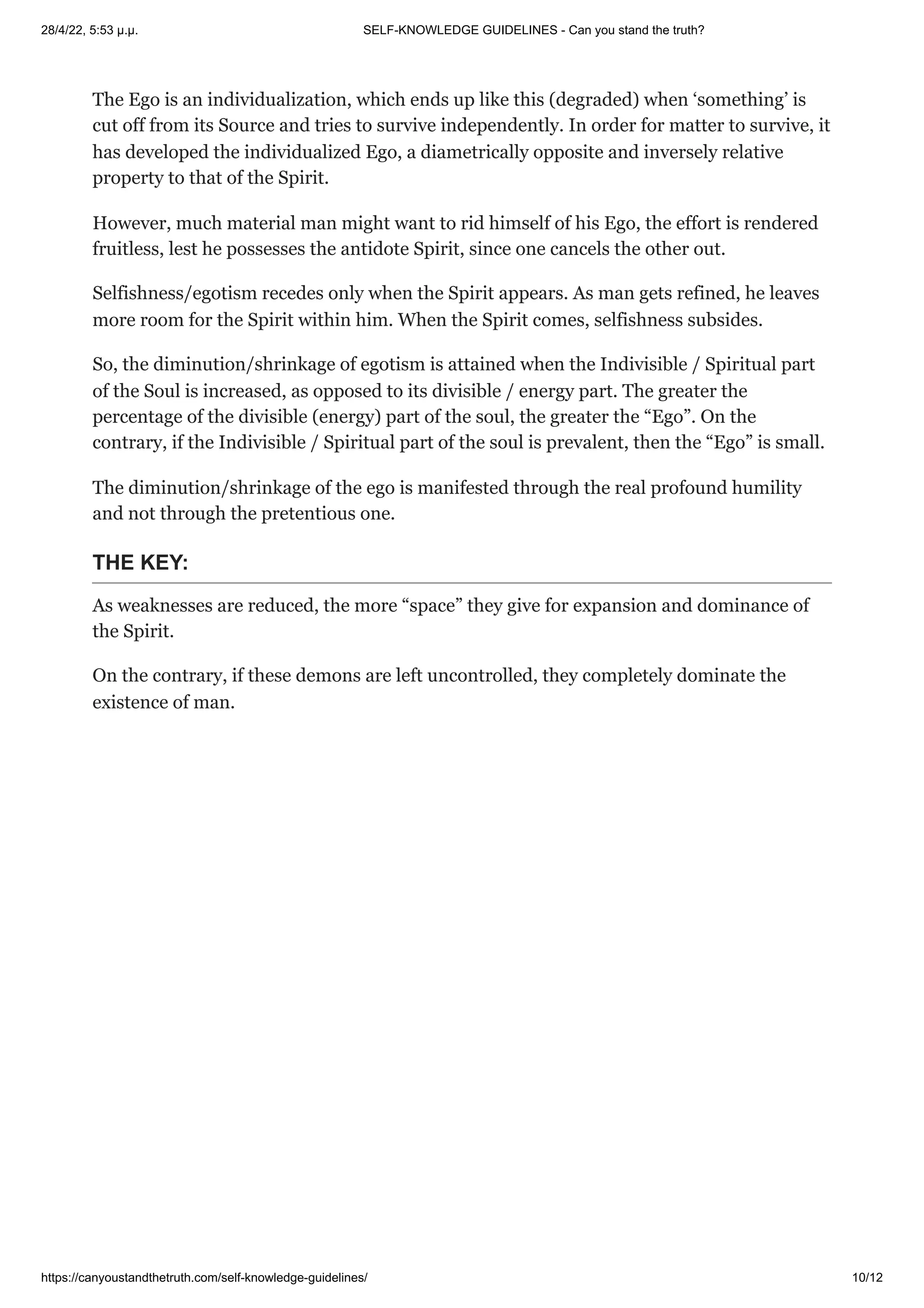 28/4/22, 5:53 μ.μ. SELF-KNOWLEDGE GUIDELINES - Can you stand the truth?
https://canyoustandthetruth.com/self-knowledge-guidelines/ 10/12
The Ego is an individualization, which ends up like this (degraded) when ‘something’ is
cut off from its Source and tries to survive independently. In order for matter to survive, it
has developed the individualized Ego, a diametrically opposite and inversely relative
property to that of the Spirit.
However, much material man might want to rid himself of his Ego, the effort is rendered
fruitless, lest he possesses the antidote Spirit, since one cancels the other out.
Selfishness/egotism recedes only when the Spirit appears. As man gets refined, he leaves
more room for the Spirit within him. When the Spirit comes, selfishness subsides.
So, the diminution/shrinkage of egotism is attained when the Indivisible / Spiritual part
of the Soul is increased, as opposed to its divisible / energy part. The greater the
percentage of the divisible (energy) part of the soul, the greater the “Ego”. On the
contrary, if the Indivisible / Spiritual part of the soul is prevalent, then the “Ego” is small.
The diminution/shrinkage of the ego is manifested through the real profound humility
and not through the pretentious one.
THE KEY:
As weaknesses are reduced, the more “space” they give for expansion and dominance of
the Spirit.
On the contrary, if these demons are left uncontrolled, they completely dominate the
existence of man.
 