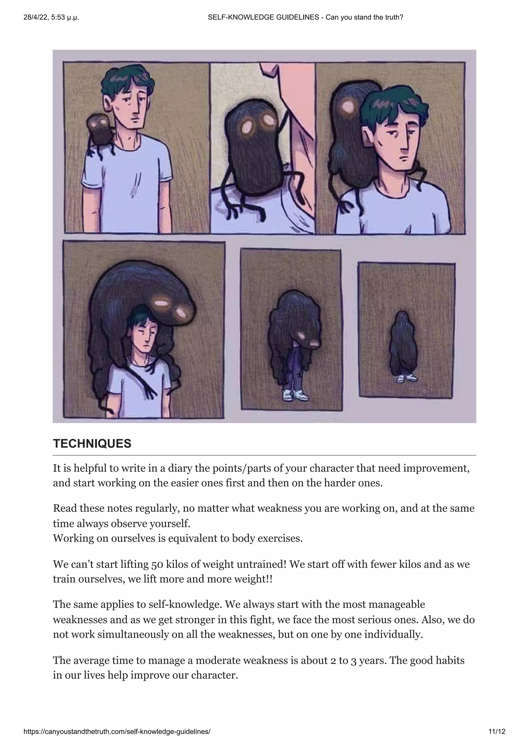 28/4/22, 5:53 μ.μ. SELF-KNOWLEDGE GUIDELINES - Can you stand the truth?
https://canyoustandthetruth.com/self-knowledge-guidelines/ 11/12
TECHNIQUES
It is helpful to write in a diary the points/parts of your character that need improvement,
and start working on the easier ones first and then on the harder ones.
Read these notes regularly, no matter what weakness you are working on, and at the same
time always observe yourself.


Working on ourselves is equivalent to body exercises.
We can’t start lifting 50 kilos of weight untrained! We start off with fewer kilos and as we
train ourselves, we lift more and more weight!!
The same applies to self-knowledge. We always start with the most manageable
weaknesses and as we get stronger in this fight, we face the most serious ones. Also, we do
not work simultaneously on all the weaknesses, but on one by one individually.
The average time to manage a moderate weakness is about 2 to 3 years. The good habits
in our lives help improve our character.
 