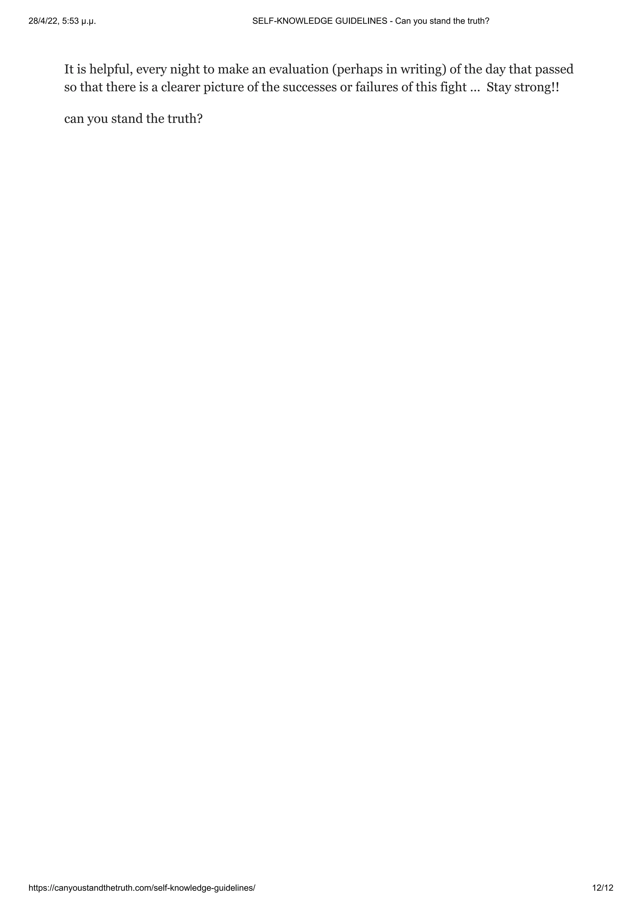 28/4/22, 5:53 μ.μ. SELF-KNOWLEDGE GUIDELINES - Can you stand the truth?
https://canyoustandthetruth.com/self-knowledge-guidelines/ 12/12
It is helpful, every night to make an evaluation (perhaps in writing) of the day that passed
so that there is a clearer picture of the successes or failures of this fight …  Stay strong!!
can you stand the truth?




 