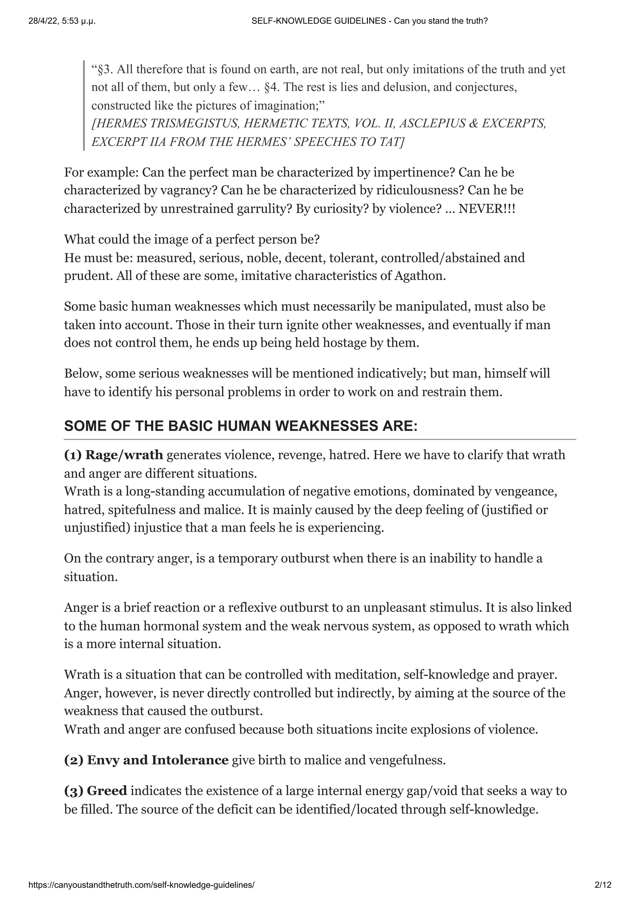 28/4/22, 5:53 μ.μ. SELF-KNOWLEDGE GUIDELINES - Can you stand the truth?
https://canyoustandthetruth.com/self-knowledge-guidelines/ 2/12
“§3. All therefore that is found on earth, are not real, but only imitations of the truth and yet
not all of them, but only a few… §4. The rest is lies and delusion, and conjectures,
constructed like the pictures of imagination;”


[HERMES TRISMEGISTUS, HERMETIC TEXTS, VOL. II, ASCLEPIUS & EXCERPTS,
EXCERPT IIA FROM THE HERMES’ SPEECHES TO TAT]
For example: Can the perfect man be characterized by impertinence? Can he be
characterized by vagrancy? Can he be characterized by ridiculousness? Can he be
characterized by unrestrained garrulity? By curiosity? by violence? … NEVER!!!
What could the image of a perfect person be?


He must be: measured, serious, noble, decent, tolerant, controlled/abstained and
prudent. All of these are some, imitative characteristics of Agathon.
Some basic human weaknesses which must necessarily be manipulated, must also be
taken into account. Those in their turn ignite other weaknesses, and eventually if man
does not control them, he ends up being held hostage by them.
Below, some serious weaknesses will be mentioned indicatively; but man, himself will
have to identify his personal problems in order to work on and restrain them.
SOME OF THE BASIC HUMAN WEAKNESSES ARE:
(1) Rage/wrath generates violence, revenge, hatred. Here we have to clarify that wrath
and anger are different situations.


Wrath is a long-standing accumulation of negative emotions, dominated by vengeance,
hatred, spitefulness and malice. It is mainly caused by the deep feeling of (justified or
unjustified) injustice that a man feels he is experiencing.
On the contrary anger, is a temporary outburst when there is an inability to handle a
situation.
Anger is a brief reaction or a reflexive outburst to an unpleasant stimulus. It is also linked
to the human hormonal system and the weak nervous system, as opposed to wrath which
is a more internal situation.
Wrath is a situation that can be controlled with meditation, self-knowledge and prayer.


Anger, however, is never directly controlled but indirectly, by aiming at the source of the
weakness that caused the outburst.


Wrath and anger are confused because both situations incite explosions of violence.
(2) Envy and Intolerance give birth to malice and vengefulness.
(3) Greed indicates the existence of a large internal energy gap/void that seeks a way to
be filled. The source of the deficit can be identified/located through self-knowledge.
 