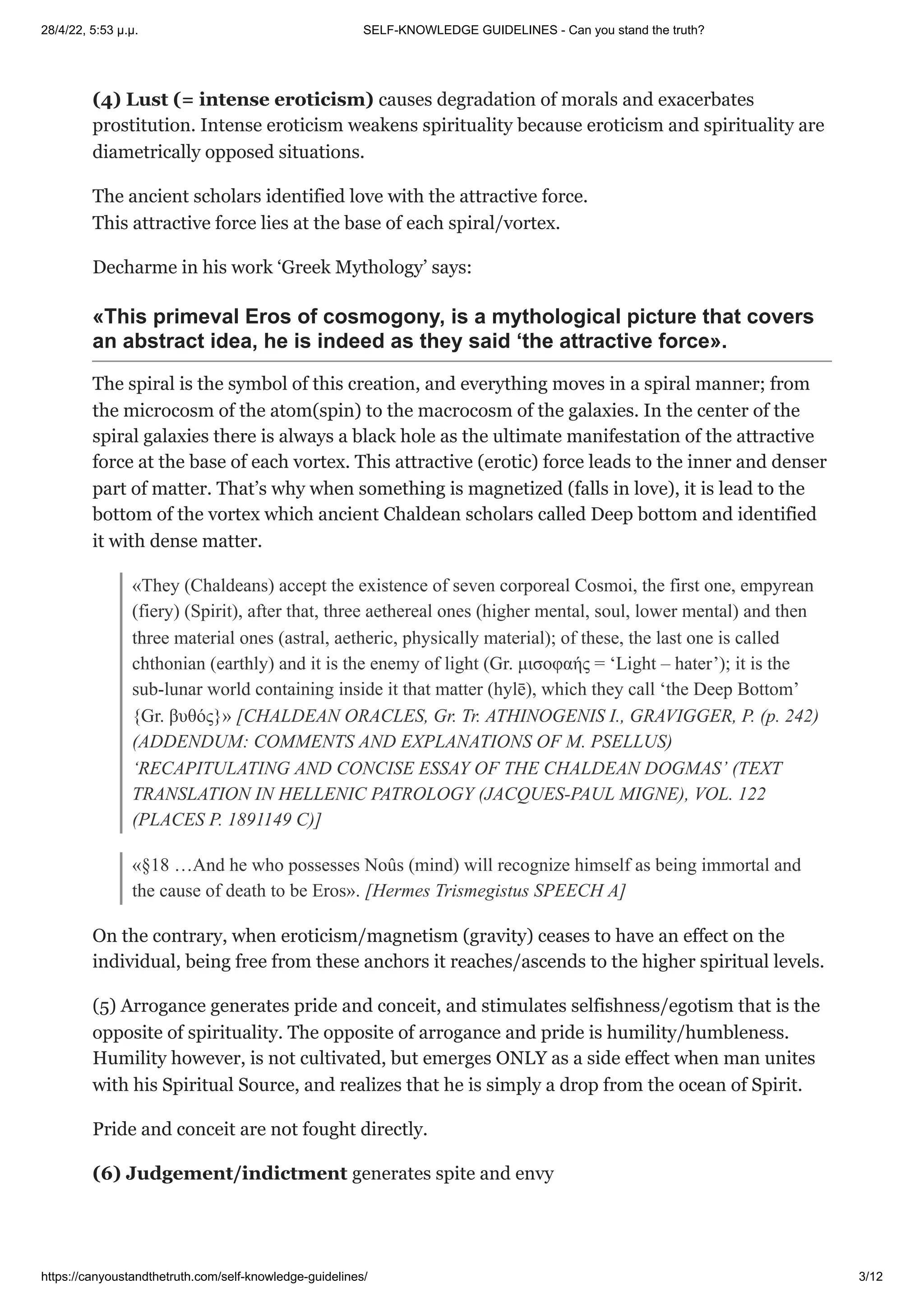 28/4/22, 5:53 μ.μ. SELF-KNOWLEDGE GUIDELINES - Can you stand the truth?
https://canyoustandthetruth.com/self-knowledge-guidelines/ 3/12
(4) Lust (= intense eroticism) causes degradation of morals and exacerbates
prostitution. Intense eroticism weakens spirituality because eroticism and spirituality are
diametrically opposed situations.
The ancient scholars identified love with the attractive force.
This attractive force lies at the base of each spiral/vortex.
Decharme in his work ‘Greek Mythology’ says:
«This primeval Eros of cosmogony, is a mythological picture that covers
an abstract idea, he is indeed as they said ‘the attractive force».
The spiral is the symbol of this creation, and everything moves in a spiral manner; from
the microcosm of the atom(spin) to the macrocosm of the galaxies. In the center of the
spiral galaxies there is always a black hole as the ultimate manifestation of the attractive
force at the base of each vortex. This attractive (erotic) force leads to the inner and denser
part of matter. That’s why when something is magnetized (falls in love), it is lead to the
bottom of the vortex which ancient Chaldean scholars called Deep bottom and identified
it with dense matter.
«They (Chaldeans) accept the existence of seven corporeal Cosmoi, the first one, empyrean
(fiery) (Spirit), after that, three aethereal ones (higher mental, soul, lower mental) and then
three material ones (astral, aetheric, physically material); of these, the last one is called
chthonian (earthly) and it is the enemy of light (Gr. μισοφαής = ‘Light – hater’); it is the
sub-lunar world containing inside it that matter (hylē), which they call ‘the Deep Bottom’
{Gr. βυθός}» [CHALDEAN ORACLES, Gr. Tr. ATHINOGENIS I., GRAVIGGER, P. (p. 242)
(ADDENDUM: COMMENTS AND EXPLANATIONS OF M. PSELLUS)
‘RECAPITULATING AND CONCISE ESSAY OF THE CHALDEAN DOGMAS’ (TEXT
TRANSLATION IN HELLENIC PATROLOGY (JACQUES-PAUL MIGNE), VOL. 122
(PLACES P. 1891149 C)]
«§18 …And he who possesses Noûs (mind) will recognize himself as being immortal and
the cause of death to be Eros». [Hermes Trismegistus SPEECH A]
On the contrary, when eroticism/magnetism (gravity) ceases to have an effect on the
individual, being free from these anchors it reaches/ascends to the higher spiritual levels.
(5) Arrogance generates pride and conceit, and stimulates selfishness/egotism that is the
opposite of spirituality. The opposite of arrogance and pride is humility/humbleness.
Humility however, is not cultivated, but emerges ONLY as a side effect when man unites
with his Spiritual Source, and realizes that he is simply a drop from the ocean of Spirit.
Pride and conceit are not fought directly.
(6) Judgement/indictment generates spite and envy
 