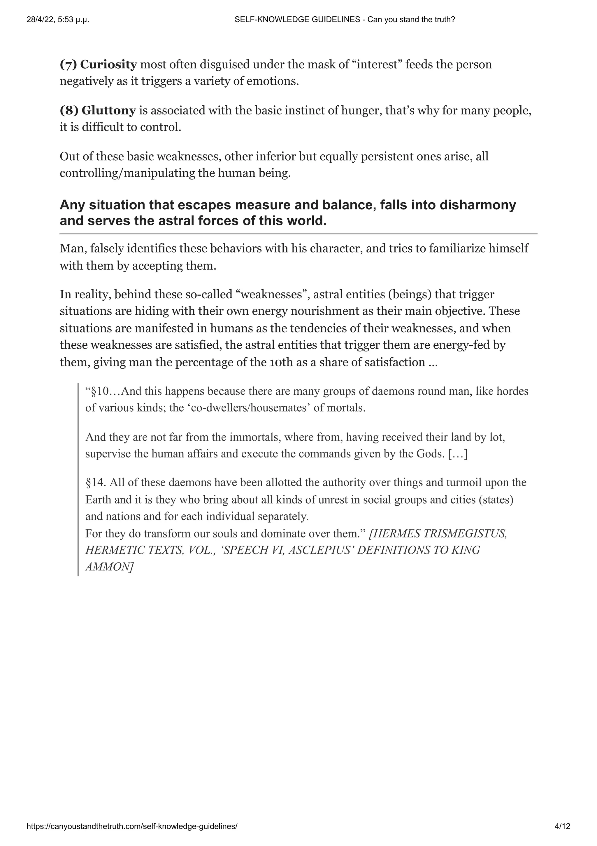 28/4/22, 5:53 μ.μ. SELF-KNOWLEDGE GUIDELINES - Can you stand the truth?
https://canyoustandthetruth.com/self-knowledge-guidelines/ 4/12
(7) Curiosity most often disguised under the mask of “interest” feeds the person
negatively as it triggers a variety of emotions.
(8) Gluttony is associated with the basic instinct of hunger, that’s why for many people,
it is difficult to control.
Out of these basic weaknesses, other inferior but equally persistent ones arise, all
controlling/manipulating the human being.
Any situation that escapes measure and balance, falls into disharmony
and serves the astral forces of this world.
Man, falsely identifies these behaviors with his character, and tries to familiarize himself
with them by accepting them.
In reality, behind these so-called “weaknesses”, astral entities (beings) that trigger
situations are hiding with their own energy nourishment as their main objective. These
situations are manifested in humans as the tendencies of their weaknesses, and when
these weaknesses are satisfied, the astral entities that trigger them are energy-fed by
them, giving man the percentage of the 10th as a share of satisfaction …
“§10…And this happens because there are many groups of daemons round man, like hordes
of various kinds; the ‘co-dwellers/housemates’ of mortals.
And they are not far from the immortals, where from, having received their land by lot,
supervise the human affairs and execute the commands given by the Gods. […]
§14. All of these daemons have been allotted the authority over things and turmoil upon the
Earth and it is they who bring about all kinds of unrest in social groups and cities (states)
and nations and for each individual separately.


For they do transform our souls and dominate over them.” [HERMES TRISMEGISTUS,
HERMETIC TEXTS, VOL., ‘SPEECH VI, ASCLEPIUS’ DEFINITIONS TO KING
AMMON]
 
