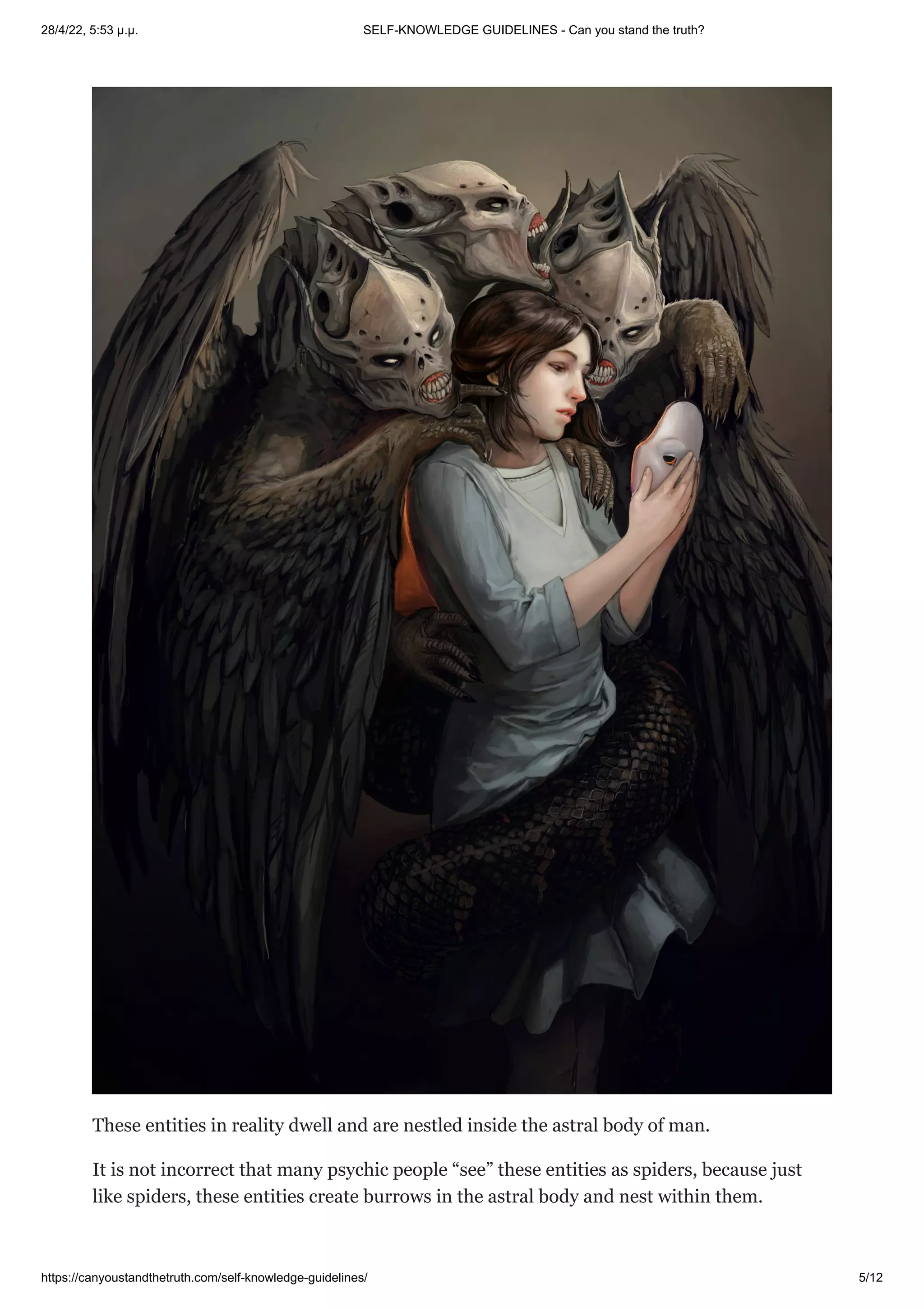 28/4/22, 5:53 μ.μ. SELF-KNOWLEDGE GUIDELINES - Can you stand the truth?
https://canyoustandthetruth.com/self-knowledge-guidelines/ 5/12
These entities in reality dwell and are nestled inside the astral body of man.
It is not incorrect that many psychic people “see” these entities as spiders, because just
like spiders, these entities create burrows in the astral body and nest within them.
 