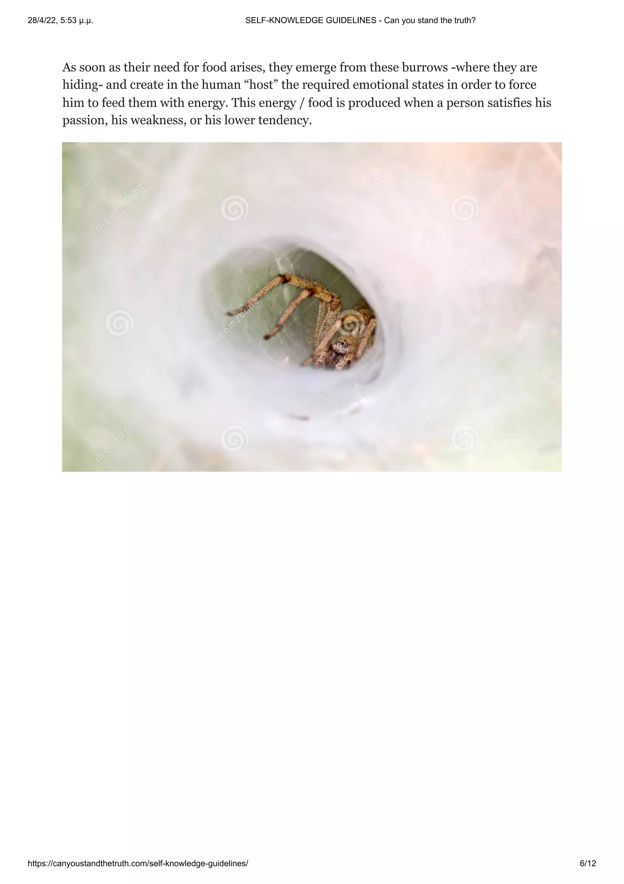 28/4/22, 5:53 μ.μ. SELF-KNOWLEDGE GUIDELINES - Can you stand the truth?
https://canyoustandthetruth.com/self-knowledge-guidelines/ 6/12
As soon as their need for food arises, they emerge from these burrows -where they are
hiding- and create in the human “host” the required emotional states in order to force
him to feed them with energy. This energy / food is produced when a person satisfies his
passion, his weakness, or his lower tendency.
 