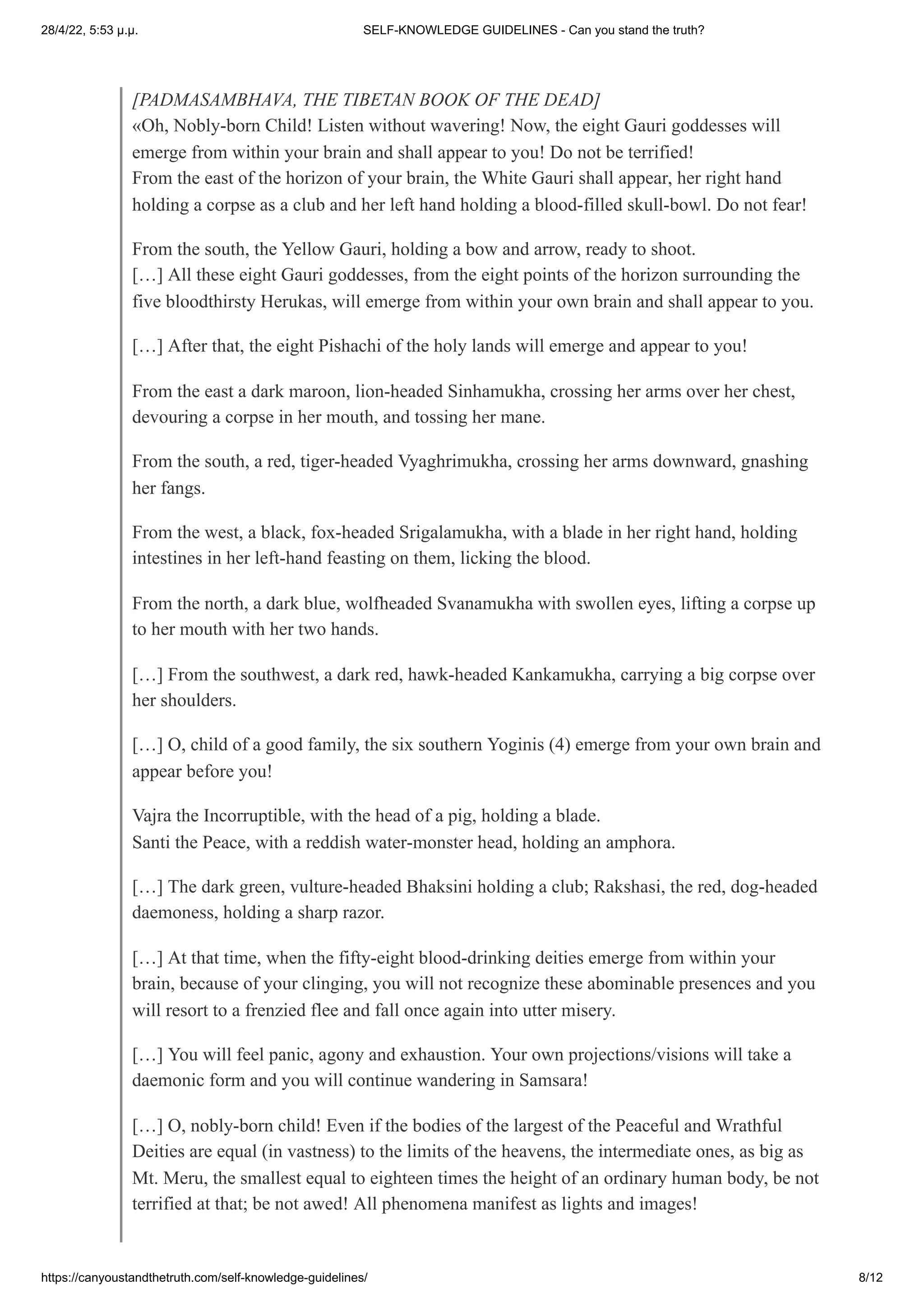 28/4/22, 5:53 μ.μ. SELF-KNOWLEDGE GUIDELINES - Can you stand the truth?
https://canyoustandthetruth.com/self-knowledge-guidelines/ 8/12
[PADMASAMBHAVA, THE TIBETAN BOOK OF THE DEAD]
«Oh, Nobly-born Child! Listen without wavering! Now, the eight Gauri goddesses will
emerge from within your brain and shall appear to you! Do not be terrified!
From the east of the horizon of your brain, the White Gauri shall appear, her right hand
holding a corpse as a club and her left hand holding a blood-filled skull-bowl. Do not fear!
From the south, the Yellow Gauri, holding a bow and arrow, ready to shoot.


[…] All these eight Gauri goddesses, from the eight points of the horizon surrounding the
five bloodthirsty Herukas, will emerge from within your own brain and shall appear to you.
[…] After that, the eight Pishachi of the holy lands will emerge and appear to you!
From the east a dark maroon, lion-headed Sinhamukha, crossing her arms over her chest,
devouring a corpse in her mouth, and tossing her mane.
From the south, a red, tiger-headed Vyaghrimukha, crossing her arms downward, gnashing
her fangs.
From the west, a black, fox-headed Srigalamukha, with a blade in her right hand, holding
intestines in her left-hand feasting on them, licking the blood.
From the north, a dark blue, wolfheaded Svanamukha with swollen eyes, lifting a corpse up
to her mouth with her two hands.
[…] From the southwest, a dark red, hawk-headed Kankamukha, carrying a big corpse over
her shoulders.
[…] O, child of a good family, the six southern Yoginis (4) emerge from your own brain and
appear before you!
Vajra the Incorruptible, with the head of a pig, holding a blade.


Santi the Peace, with a reddish water-monster head, holding an amphora.
[…] The dark green, vulture-headed Bhaksini holding a club; Rakshasi, the red, dog-headed
daemoness, holding a sharp razor.
[…] At that time, when the fifty-eight blood-drinking deities emerge from within your
brain, because of your clinging, you will not recognize these abominable presences and you
will resort to a frenzied flee and fall once again into utter misery.
[…] You will feel panic, agony and exhaustion. Your own projections/visions will take a
daemonic form and you will continue wandering in Samsara!
[…] O, nobly-born child! Even if the bodies of the largest of the Peaceful and Wrathful
Deities are equal (in vastness) to the limits of the heavens, the intermediate ones, as big as
Mt. Meru, the smallest equal to eighteen times the height of an ordinary human body, be not
terrified at that; be not awed! All phenomena manifest as lights and images!
 