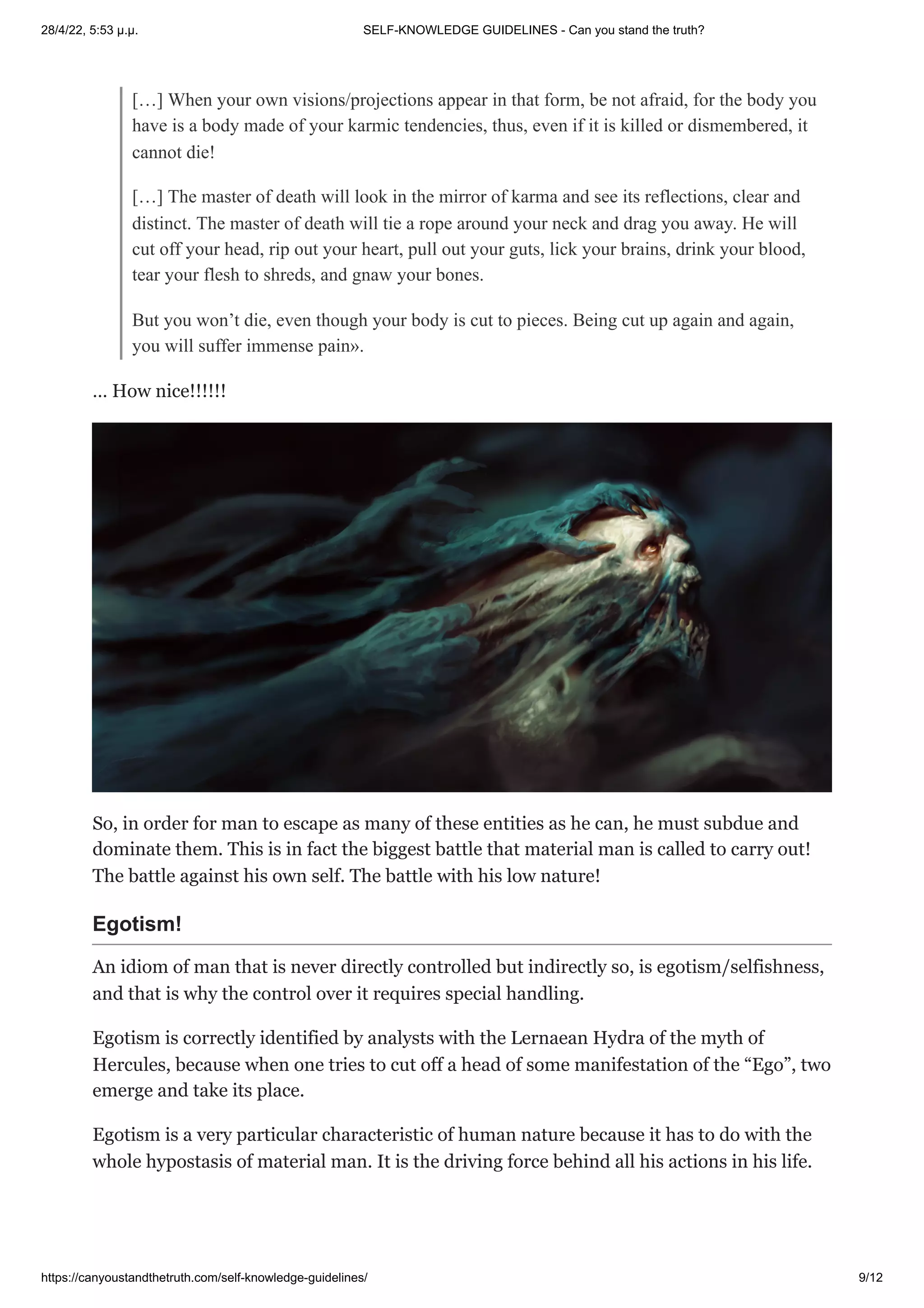 28/4/22, 5:53 μ.μ. SELF-KNOWLEDGE GUIDELINES - Can you stand the truth?
https://canyoustandthetruth.com/self-knowledge-guidelines/ 9/12
[…] When your own visions/projections appear in that form, be not afraid, for the body you
have is a body made of your karmic tendencies, thus, even if it is killed or dismembered, it
cannot die!
[…] The master of death will look in the mirror of karma and see its reflections, clear and
distinct. The master of death will tie a rope around your neck and drag you away. He will
cut off your head, rip out your heart, pull out your guts, lick your brains, drink your blood,
tear your flesh to shreds, and gnaw your bones.
But you won’t die, even though your body is cut to pieces. Being cut up again and again,
you will suffer immense pain».
… How nice!!!!!!
So, in order for man to escape as many of these entities as he can, he must subdue and
dominate them. This is in fact the biggest battle that material man is called to carry out!
The battle against his own self. The battle with his low nature!
Egotism!
An idiom of man that is never directly controlled but indirectly so, is egotism/selfishness,
and that is why the control over it requires special handling.
Egotism is correctly identified by analysts with the Lernaean Hydra of the myth of
Hercules, because when one tries to cut off a head of some manifestation of the “Ego”, two
emerge and take its place.
Egotism is a very particular characteristic of human nature because it has to do with the
whole hypostasis of material man. It is the driving force behind all his actions in his life.
 
