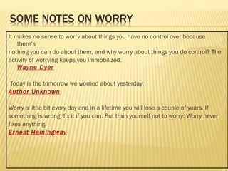It makes no sense to worry about things you have no control over because 
there‘s 
nothing you can do about them, and why worry about things you do control? The 
activity of worrying keeps you immobilized. 
Wayne Dyer 
Today is the tomorrow we worried about yesterday. 
Author Unknown 
Worry a little bit every day and in a lifetime you will lose a couple of years. If 
something is wrong, fix it if you can. But train yourself not to worry: Worry never 
fixes anything. 
Ernest Hemingway 
 