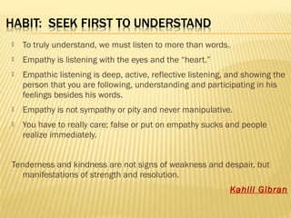  To truly understand, we must listen to more than words. 
 Empathy is listening with the eyes and the “heart.” 
 Empathic listening is deep, active, reflective listening, and showing the 
person that you are following, understanding and participating in his 
feelings besides his words. 
 Empathy is not sympathy or pity and never manipulative. 
 You have to really care; false or put on empathy sucks and people 
realize immediately. 
Tenderness and kindness are not signs of weakness and despair, but 
manifestations of strength and resolution. 
Kahlil Gibran 
 